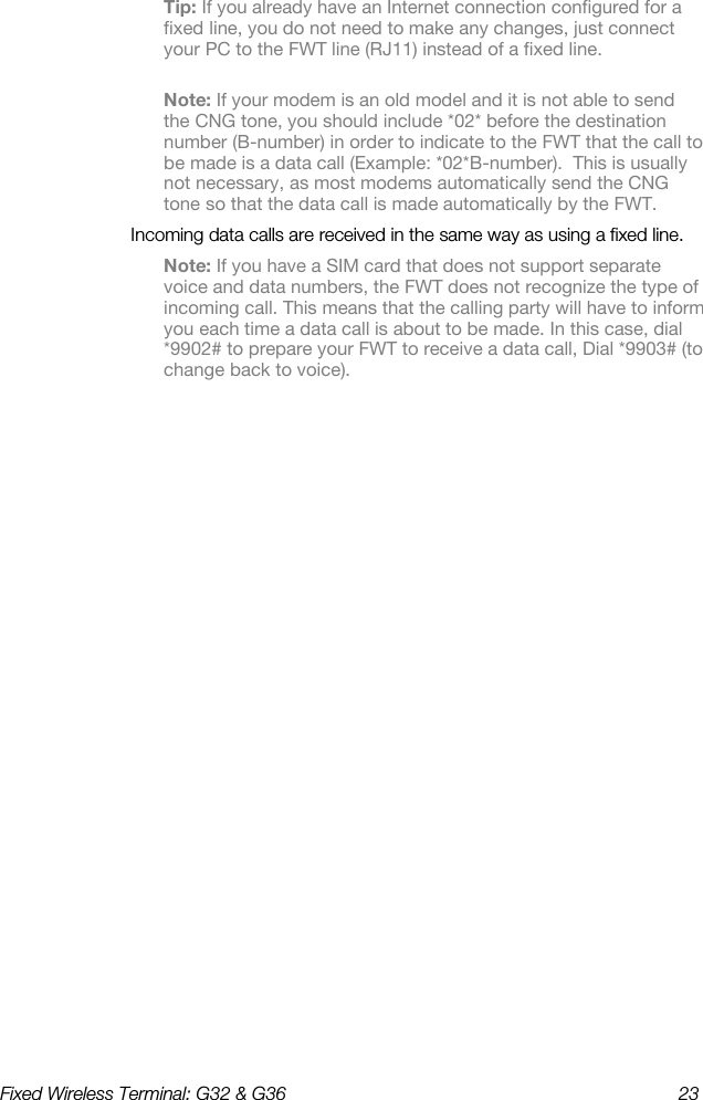 Fixed Wireless Terminal: G32 &amp; G36  23  Tip: If you already have an Internet connection configured for a fixed line, you do not need to make any changes, just connect your PC to the FWT line (RJ11) instead of a fixed line. Note: If your modem is an old model and it is not able to send the CNG tone, you should include *02* before the destination number (B-number) in order to indicate to the FWT that the call to be made is a data call (Example: *02*B-number).  This is usually not necessary, as most modems automatically send the CNG tone so that the data call is made automatically by the FWT. Incoming data calls are received in the same way as using a fixed line. Note: If you have a SIM card that does not support separate voice and data numbers, the FWT does not recognize the type of incoming call. This means that the calling party will have to inform you each time a data call is about to be made. In this case, dial *9902# to prepare your FWT to receive a data call, Dial *9903# (to change back to voice). 