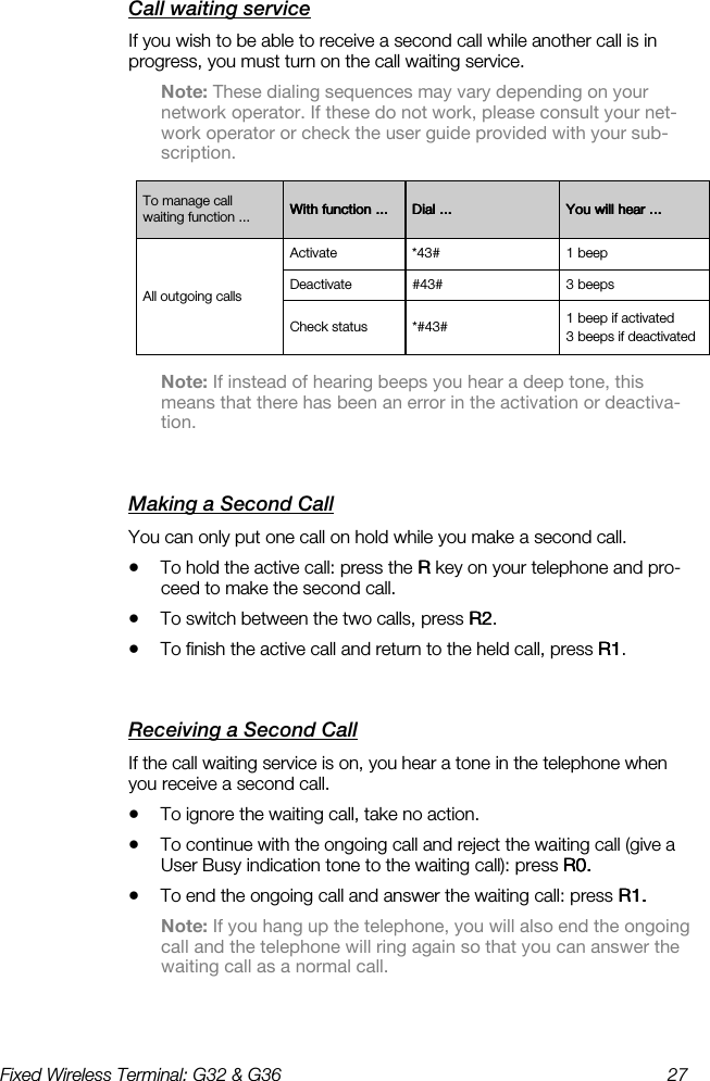 Fixed Wireless Terminal: G32 &amp; G36  27  Call waiting service    If you wish to be able to receive a second call while another call is in progress, you must turn on the call waiting service. Note: These dialing sequences may vary depending on your network operator. If these do not work, please consult your net-work operator or check the user guide provided with your sub-scription.  Note: If instead of hearing beeps you hear a deep tone, this means that there has been an error in the activation or deactiva-tion. Making a Second Call    You can only put one call on hold while you make a second call. •  To hold the active call: press the R R R R key on your telephone and pro-ceed to make the second call. •  To switch between the two calls, press R2R2R2R2.  •  To finish the active call and return to the held call, press R1R1R1R1.  Receiving a Second Call    If the call waiting service is on, you hear a tone in the telephone when you receive a second call. •  To ignore the waiting call, take no action.  •  To continue with the ongoing call and reject the waiting call (give a User Busy indication tone to the waiting call): press R0. R0. R0. R0.  •  To end the ongoing call and answer the waiting call: press R1. R1. R1. R1.  Note: If you hang up the telephone, you will also end the ongoing call and the telephone will ring again so that you can answer the waiting call as a normal call. To manage call waiting function ...  With function ...With function ...With function ...With function ...     Dial ...Dial ...Dial ...Dial ...     You will hear ...You will hear ...You will hear ...You will hear ...    All outgoing calls Activate  *43#  1 beep Deactivate  #43#  3 beeps Check status  *#43#  1 beep if activated 3 beeps if deactivated 