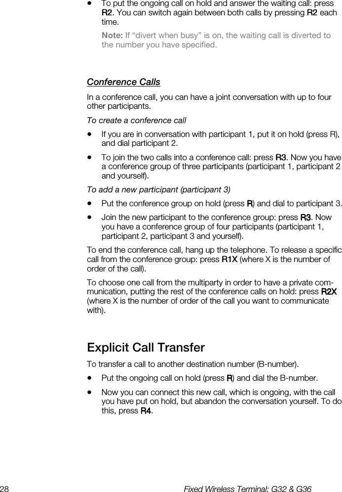 28  Fixed Wireless Terminal: G32 &amp; G36  •  To put the ongoing call on hold and answer the waiting call: press R2R2R2R2. You can switch again between both calls by pressing R2 R2 R2 R2 each time. Note: If “divert when busy” is on, the waiting call is diverted to the number you have specified. Conference Calls    In a conference call, you can have a joint conversation with up to four other participants. To create a conference call •  If you are in conversation with participant 1, put it on hold (press R), and dial participant 2.  •  To join the two calls into a conference call: press R3R3R3R3. Now you have a conference group of three participants (participant 1, participant 2 and yourself). To add a new participant (participant 3) •  Put the conference group on hold (press RRRR) and dial to participant 3.  •  Join the new participant to the conference group: press R3R3R3R3. Now you have a conference group of four participants (participant 1, participant 2, participant 3 and yourself). To end the conference call, hang up the telephone. To release a specific call from the conference group: press R1X R1X R1X R1X (where X is the number of order of the call). To choose one call from the multiparty in order to have a private com-munication, putting the rest of the conference calls on hold: press R2X R2X R2X R2X (where X is the number of order of the call you want to communicate with). Explicit Call Transfer    To transfer a call to another destination number (B-number). •  Put the ongoing call on hold (press RRRR) and dial the B-number.  •  Now you can connect this new call, which is ongoing, with the call you have put on hold, but abandon the conversation yourself. To do this, press R4R4R4R4. 