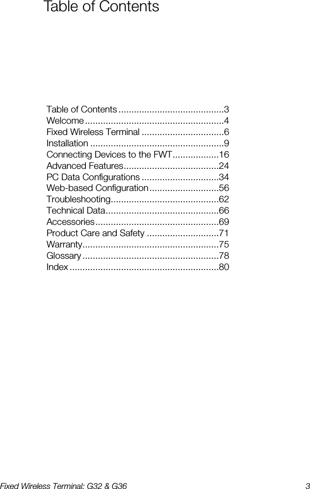 Fixed Wireless Terminal: G32 &amp; G36  3  Table of Contents Table of Contents .........................................3 Welcome ......................................................4 Fixed Wireless Terminal ................................6 Installation ....................................................9 Connecting Devices to the FWT..................16 Advanced Features.....................................24 PC Data Configurations ..............................34 Web-based Configuration...........................56 Troubleshooting..........................................62 Technical Data............................................66 Accessories................................................69 Product Care and Safety ............................71 Warranty.....................................................75 Glossary .....................................................78 Index ..........................................................80 