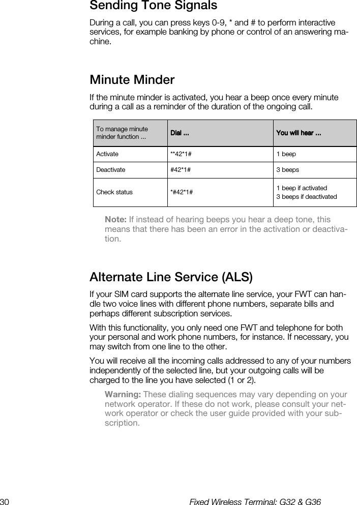 30  Fixed Wireless Terminal: G32 &amp; G36  Sending Tone Signals    During a call, you can press keys 0-9, * and # to perform interactive services, for example banking by phone or control of an answering ma-chine. Minute Minder    If the minute minder is activated, you hear a beep once every minute during a call as a reminder of the duration of the ongoing call.  Note: If instead of hearing beeps you hear a deep tone, this means that there has been an error in the activation or deactiva-tion. Alternate Line Service (ALS)    If your SIM card supports the alternate line service, your FWT can han-dle two voice lines with different phone numbers, separate bills and perhaps different subscription services. With this functionality, you only need one FWT and telephone for both your personal and work phone numbers, for instance. If necessary, you may switch from one line to the other. You will receive all the incoming calls addressed to any of your numbers independently of the selected line, but your outgoing calls will be charged to the line you have selected (1 or 2). Warning: These dialing sequences may vary depending on your network operator. If these do not work, please consult your net-work operator or check the user guide provided with your sub-scription. To manage minute minder function ...  Dial ...Dial ...Dial ...Dial ...     You will hear ...You will hear ...You will hear ...You will hear ...    Activate  **42*1#  1 beep Deactivate  #42*1#  3 beeps Check status  *#42*1#  1 beep if activated 3 beeps if deactivated 