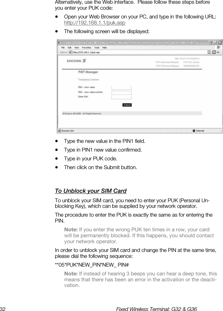 32  Fixed Wireless Terminal: G32 &amp; G36  Alternatively, use the Web interface.  Please follow these steps before you enter your PUK code: •  Open your Web Browser on your PC, and type in the following URL: http://192.168.1.1/puk.asp •  The following screen will be displayed:  •  Type the new value in the PIN1 field. •  Type in PIN1 new value confirmed. •  Type in your PUK code. •  Then click on the Submit button. To Unblock your SIM Card    To unblock your SIM card, you need to enter your PUK (Personal Un-blocking Key), which can be supplied by your network operator. The procedure to enter the PUK is exactly the same as for entering the PIN. Note: If you enter the wrong PUK ten times in a row, your card will be permanently blocked. If this happens, you should contact your network operator. In order to unblock your SIM card and change the PIN at the same time, please dial the following sequence: **05*PUK*NEW_PIN*NEW_ PIN# Note: If instead of hearing 3 beeps you can hear a deep tone, this means that there has been an error in the activation or the deacti-vation. 