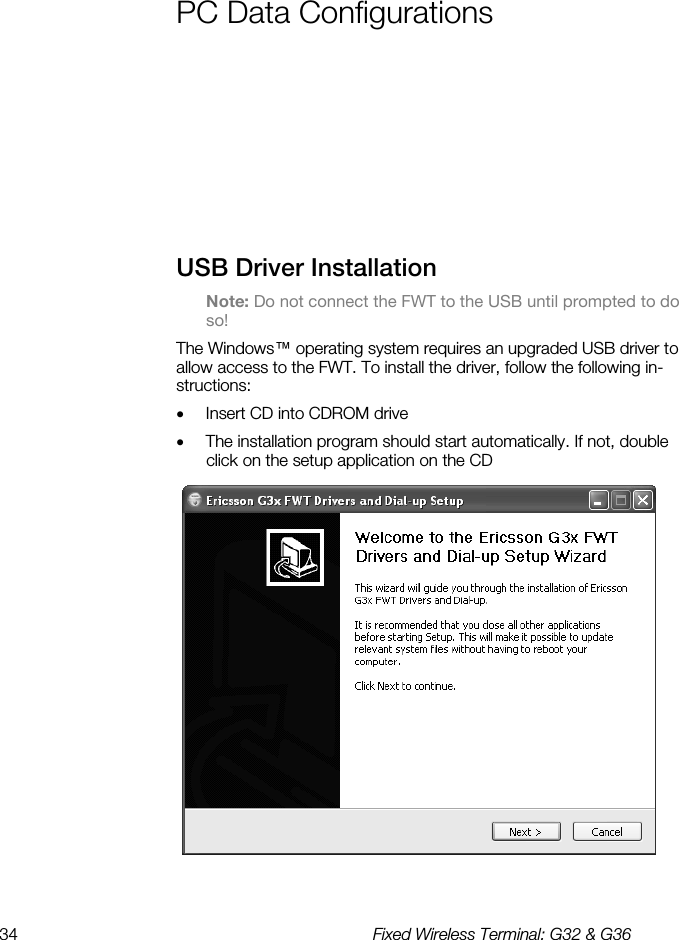 34  Fixed Wireless Terminal: G32 &amp; G36  PC Data Configurations    USB Driver Installation Note: Do not connect the FWT to the USB until prompted to do so! The Windows™ operating system requires an upgraded USB driver to allow access to the FWT. To install the driver, follow the following in-structions: •  Insert CD into CDROM drive •  The installation program should start automatically. If not, double click on the setup application on the CD  