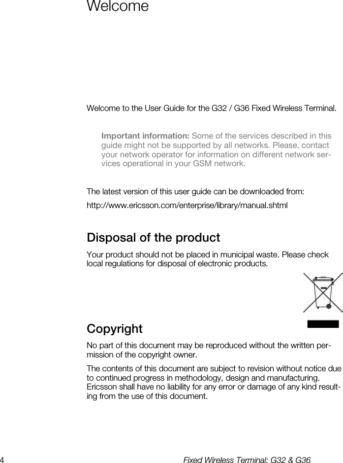 4  Fixed Wireless Terminal: G32 &amp; G36  Welcome Welcome to the User Guide for the G32 / G36 Fixed Wireless Terminal.  Important information: Some of the services described in this guide might not be supported by all networks. Please, contact your network operator for information on different network ser-vices operational in your GSM network.  The latest version of this user guide can be downloaded from: http://www.ericsson.com/enterprise/library/manual.shtml Disposal of the product    Your product should not be placed in municipal waste. Please check local regulations for disposal of electronic products.   Copyright    No part of this document may be reproduced without the written per-mission of the copyright owner. The contents of this document are subject to revision without notice due to continued progress in methodology, design and manufacturing.  Ericsson shall have no liability for any error or damage of any kind result-ing from the use of this document. 