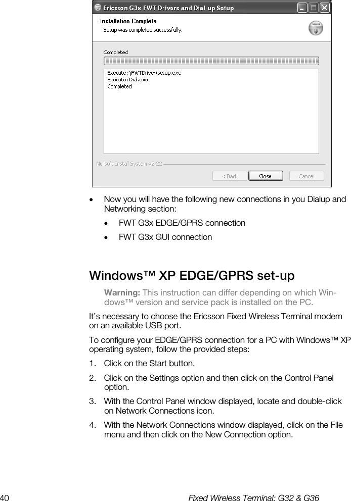 40  Fixed Wireless Terminal: G32 &amp; G36   •  Now you will have the following new connections in you Dialup and Networking section: •  FWT G3x EDGE/GPRS connection •  FWT G3x GUI connection Windows™ XP EDGE/GPRS set-up    Warning: This instruction can differ depending on which Win-dows™ version and service pack is installed on the PC. It’s necessary to choose the Ericsson Fixed Wireless Terminal modem on an available USB port.  To configure your EDGE/GPRS connection for a PC with Windows™ XP operating system, follow the provided steps: 1.  Click on the Start button. 2.  Click on the Settings option and then click on the Control Panel option. 3.  With the Control Panel window displayed, locate and double-click on Network Connections icon. 4.  With the Network Connections window displayed, click on the File menu and then click on the New Connection option.   