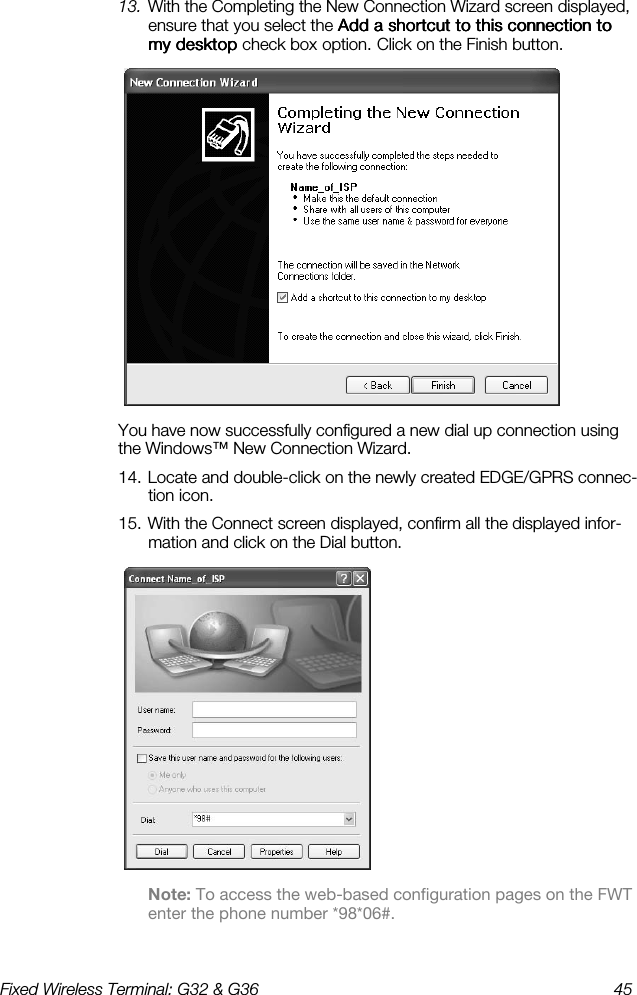 Fixed Wireless Terminal: G32 &amp; G36  45  13. With the Completing the New Connection Wizard screen displayed, ensure that you select the Add a shortcut to this connection to Add a shortcut to this connection to Add a shortcut to this connection to Add a shortcut to this connection to my desktop my desktop my desktop my desktop check box    option.    Click on the Finish button.  You have now successfully configured a new dial up connection using the Windows™ New Connection Wizard. 14. Locate and double-click on the newly created EDGE/GPRS connec-tion icon. 15. With the Connect screen displayed, confirm all the displayed infor-mation and click on the Dial button.  Note: To access the web-based configuration pages on the FWT enter the phone number *98*06#. 