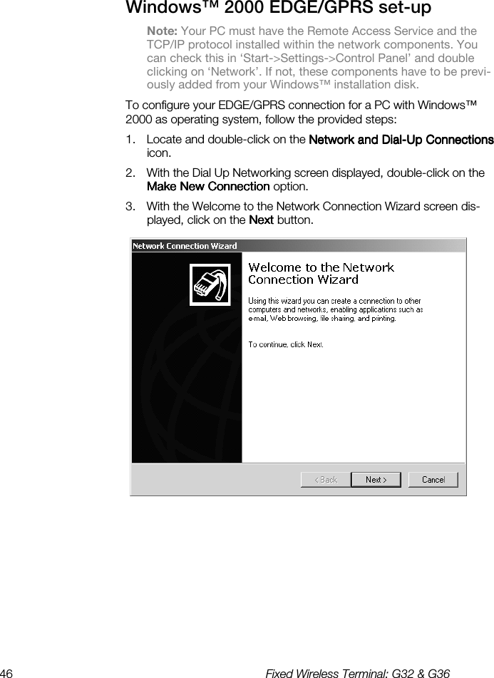 46  Fixed Wireless Terminal: G32 &amp; G36  Windows™ 2000 EDGE/GPRS set-up Note: Your PC must have the Remote Access Service and the TCP/IP protocol installed within the network components. You can check this in ‘Start-&gt;Settings-&gt;Control Panel’ and double clicking on ‘Network’. If not, these components have to be previ-ously added from your Windows™ installation disk. To configure your EDGE/GPRS connection for a PC with Windows™ 2000 as operating system, follow the provided steps: 1.  Locate and double-click on the Network and DialNetwork and DialNetwork and DialNetwork and Dial----Up ConnectionsUp ConnectionsUp ConnectionsUp Connections icon. 2.  With the Dial Up Networking screen displayed, double-click on the Make New ConnectionMake New ConnectionMake New ConnectionMake New Connection option. 3.  With the Welcome to the Network Connection Wizard screen dis-played, click on the NextNextNextNext button.        