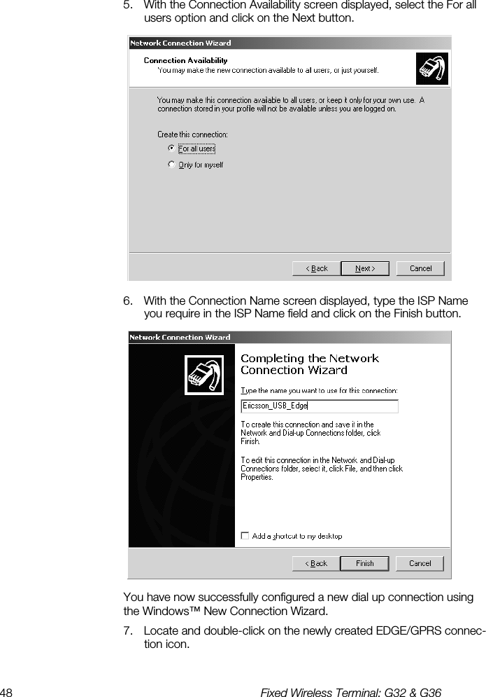 48  Fixed Wireless Terminal: G32 &amp; G36  5.  With the Connection Availability screen displayed, select the For all users option and click on the Next button.  6.  With the Connection Name screen displayed, type the ISP Name you require in the ISP Name field and click on the Finish button.  You have now successfully configured a new dial up connection using the Windows™ New Connection Wizard. 7.  Locate and double-click on the newly created EDGE/GPRS connec-tion icon. 