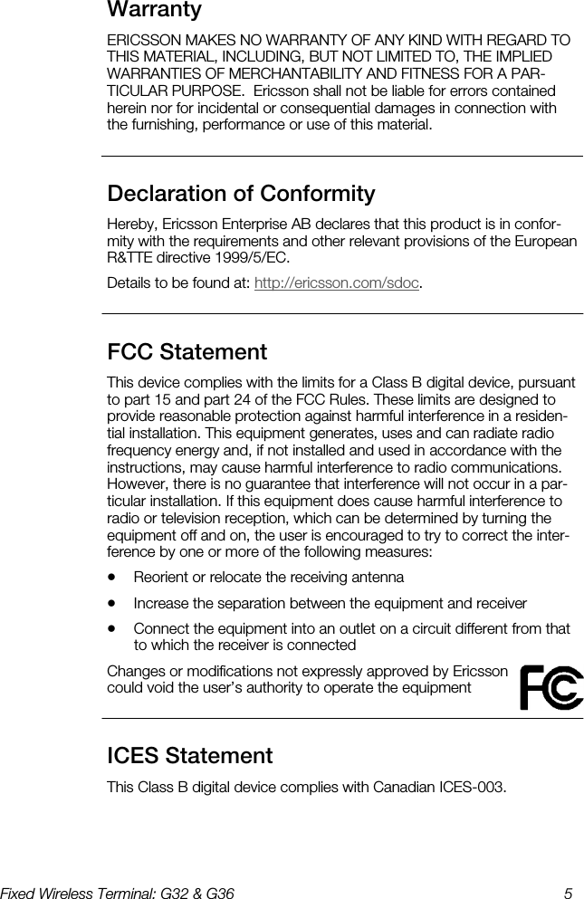 Fixed Wireless Terminal: G32 &amp; G36  5  Warranty    ERICSSON MAKES NO WARRANTY OF ANY KIND WITH REGARD TO THIS MATERIAL, INCLUDING, BUT NOT LIMITED TO, THE IMPLIED WARRANTIES OF MERCHANTABILITY AND FITNESS FOR A PAR-TICULAR PURPOSE.  Ericsson shall not be liable for errors contained herein nor for incidental or consequential damages in connection with the furnishing, performance or use of this material. Declaration of Conformity    Hereby, Ericsson Enterprise AB declares that this product is in confor-mity with the requirements and other relevant provisions of the European R&amp;TTE directive 1999/5/EC. Details to be found at: http://ericsson.com/sdoc. FCC Statement    This device complies with the limits for a Class B digital device, pursuant to part 15 and part 24 of the FCC Rules. These limits are designed to provide reasonable protection against harmful interference in a residen-tial installation. This equipment generates, uses and can radiate radio frequency energy and, if not installed and used in accordance with the instructions, may cause harmful interference to radio communications. However, there is no guarantee that interference will not occur in a par-ticular installation. If this equipment does cause harmful interference to radio or television reception, which can be determined by turning the equipment off and on, the user is encouraged to try to correct the inter-ference by one or more of the following measures: •  Reorient or relocate the receiving antenna •  Increase the separation between the equipment and receiver  •  Connect the equipment into an outlet on a circuit different from that to which the receiver is connected  Changes or modifications not expressly approved by Ericsson could void the user’s authority to operate the equipment ICES Statement    This Class B digital device complies with Canadian ICES-003. 