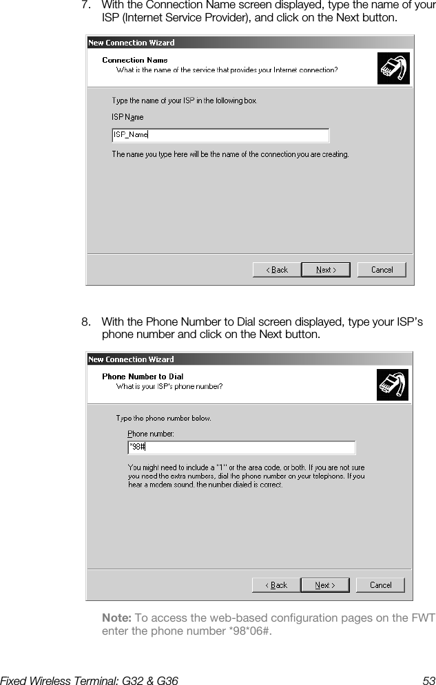 Fixed Wireless Terminal: G32 &amp; G36  53  7.  With the Connection Name screen displayed, type the name of your ISP (Internet Service Provider), and click on the Next button.   8.  With the Phone Number to Dial screen displayed, type your ISP’s phone number and click on the Next button.  Note: To access the web-based configuration pages on the FWT enter the phone number *98*06#. 