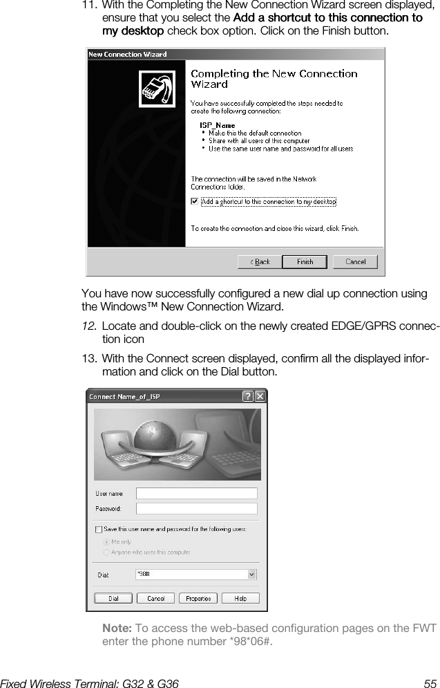 Fixed Wireless Terminal: G32 &amp; G36  55  11. With the Completing the New Connection Wizard screen displayed, ensure that you select the Add a shortcut to this connection to Add a shortcut to this connection to Add a shortcut to this connection to Add a shortcut to this connection to my desktop my desktop my desktop my desktop check box    option.    Click on the Finish button.  You have now successfully configured a new dial up connection using the Windows™ New Connection Wizard. 12. Locate and double-click on the newly created EDGE/GPRS connec-tion icon 13. With the Connect screen displayed, confirm all the displayed infor-mation and click on the Dial button.  Note: To access the web-based configuration pages on the FWT enter the phone number *98*06#. 