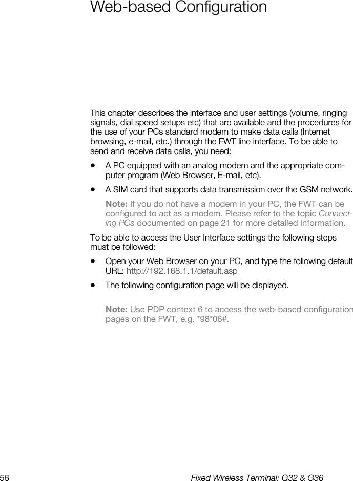 56  Fixed Wireless Terminal: G32 &amp; G36  Web-based Configuration This chapter describes the interface and user settings (volume, ringing signals, dial speed setups etc) that are available and the procedures for the use of your PCs standard modem to make data calls (Internet browsing, e-mail, etc.) through the FWT line interface. To be able to send and receive data calls, you need: •  A PC equipped with an analog modem and the appropriate com-puter program (Web Browser, E-mail, etc). •  A SIM card that supports data transmission over the GSM network.  Note: If you do not have a modem in your PC, the FWT can be configured to act as a modem. Please refer to the topic Connect-ing PCs documented on page 21 for more detailed information. To be able to access the User Interface settings the following steps must be followed: •  Open your Web Browser on your PC, and type the following default URL: http://192.168.1.1/default.asp •  The following configuration page will be displayed.  Note: Use PDP context 6 to access the web-based configuration pages on the FWT, e.g. *98*06#.  