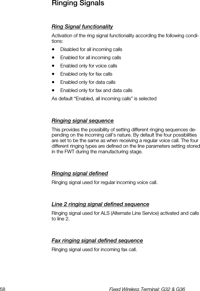 58  Fixed Wireless Terminal: G32 &amp; G36  Ringing Signals    Ring Signal functionality    Activation of the ring signal functionality according the following condi-tions: •  Disabled for all incoming calls •  Enabled for all incoming calls •  Enabled only for voice calls •  Enabled only for fax calls •  Enabled only for data calls •  Enabled only for fax and data calls As default “Enabled, all incoming calls” is selected Ringing signal sequence    This provides the possibility of setting different ringing sequences de-pending on the incoming call’s nature. By default the four possibilities are set to be the same as when receiving a regular voice call. The four different ringing types are defined on the line parameters setting stored in the FWT during the manufacturing stage. Ringing signal defined    Ringing signal used for regular incoming voice call. Line 2 ringing signal defined sequence    Ringing signal used for ALS (Alternate Line Service) activated and calls to line 2. Fax ringing signal defined sequence    Ringing signal used for incoming fax call. 
