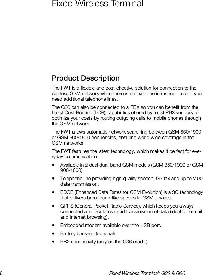 6  Fixed Wireless Terminal: G32 &amp; G36  Fixed Wireless Terminal    Product Description    The FWT is a flexible and cost-effective solution for connection to the wireless GSM network when there is no fixed line infrastructure or if you need additional telephone lines.   The G36 can also be connected to a PBX so you can benefit from the Least Cost Routing (LCR) capabilities offered by most PBX vendors to optimize your costs by routing outgoing calls to mobile phones through the GSM network. The FWT allows automatic network searching between GSM 850/1900 or GSM 900/1800 frequencies, ensuring world wide coverage in the GSM networks. The FWT features the latest technology, which makes it perfect for eve-ryday communication: •  Available in 2 dual dual-band GSM models (GSM 850/1900 or GSM 900/1800). •  Telephone line providing high quality speech, G3 fax and up to V.90 data transmission. •  EDGE (Enhanced Data Rates for GSM Evolution) is a 3G technology that delivers broadband-like speeds to GSM devices. •  GPRS (General Packet Radio Service), which keeps you always connected and facilitates rapid transmission of data (ideal for e-mail and Internet browsing). •  Embedded modem available over the USB port. •  Battery back-up (optional). •  PBX connectivity (only on the G36 model). 