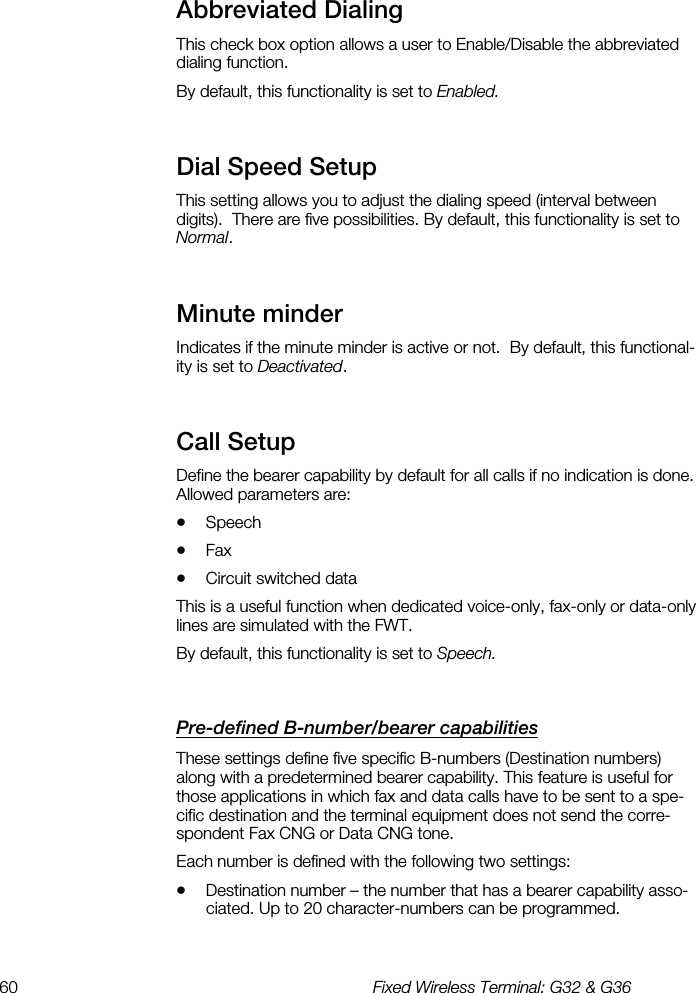 60  Fixed Wireless Terminal: G32 &amp; G36  Abbreviated Dialing    This check box option allows a user to Enable/Disable the abbreviated dialing function.  By default, this functionality is set to Enabled. Dial Speed Setup    This setting allows you to adjust the dialing speed (interval between digits).  There are five possibilities. By default, this functionality is set to Normal. Minute minder    Indicates if the minute minder is active or not.  By default, this functional-ity is set to Deactivated. Call Setup    Define the bearer capability by default for all calls if no indication is done.  Allowed parameters are: •  Speech •  Fax •  Circuit switched data This is a useful function when dedicated voice-only, fax-only or data-only lines are simulated with the FWT. By default, this functionality is set to Speech. Pre-defined B-number/bearer capabilities    These settings define five specific B-numbers (Destination numbers) along with a predetermined bearer capability. This feature is useful for those applications in which fax and data calls have to be sent to a spe-cific destination and the terminal equipment does not send the corre-spondent Fax CNG or Data CNG tone. Each number is defined with the following two settings: •  Destination number – the number that has a bearer capability asso-ciated. Up to 20 character-numbers can be programmed. 