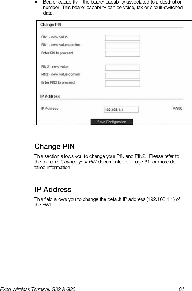 Fixed Wireless Terminal: G32 &amp; G36  61  •  Bearer capability – the bearer capability associated to a destination number. This bearer capability can be voice, fax or circuit-switched data.   Change PIN    This section allows you to change your PIN and PIN2.  Please refer to the topic To Change your PIN documented on page 31 for more de-tailed information. IP Address    This field allows you to change the default IP address (192.168.1.1) of the FWT.  