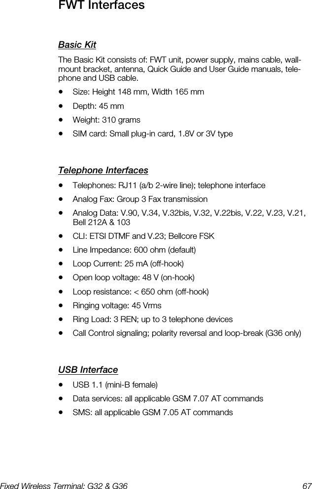 Fixed Wireless Terminal: G32 &amp; G36  67  FWT Interfaces    Basic Kit    The Basic Kit consists of: FWT unit, power supply, mains cable, wall-mount bracket, antenna, Quick Guide and User Guide manuals, tele-phone and USB cable. •  Size: Height 148 mm, Width 165 mm •  Depth: 45 mm •  Weight: 310 grams •  SIM card: Small plug-in card, 1.8V or 3V type Telephone Interfaces    •  Telephones: RJ11 (a/b 2-wire line); telephone interface •  Analog Fax: Group 3 Fax transmission •  Analog Data: V.90, V.34, V.32bis, V.32, V.22bis, V.22, V.23, V.21, Bell 212A &amp; 103 •  CLI: ETSI DTMF and V.23; Bellcore FSK •  Line Impedance: 600 ohm (default) •  Loop Current: 25 mA (off-hook) •  Open loop voltage: 48 V (on-hook) •  Loop resistance: &lt; 650 ohm (off-hook) •  Ringing voltage: 45 Vrms •  Ring Load: 3 REN; up to 3 telephone devices •  Call Control signaling; polarity reversal and loop-break (G36 only) USB Interface    •  USB 1.1 (mini-B female) •  Data services: all applicable GSM 7.07 AT commands •  SMS: all applicable GSM 7.05 AT commands 