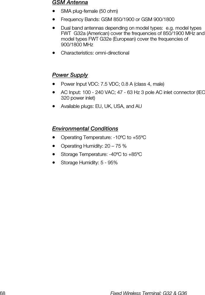 68  Fixed Wireless Terminal: G32 &amp; G36  GSM Antenna    •  SMA plug-female (50 ohm) •  Frequency Bands: GSM 850/1900 or GSM 900/1800 •  Dual band antennas depending on model types:  e.g. model types FWT  G32a (American) cover the frequencies of 850/1900 MHz and model types FWT G32e (European) cover the frequencies of 900/1800 MHz •  Characteristics: omni-directional Power Supply    •  Power Input VDC: 7.5 VDC; 0.8 A (class 4, male) •  AC Input: 100 - 240 VAC; 47 - 63 Hz 3 pole AC inlet connector (IEC 320 power inlet) •  Available plugs: EU, UK, USA, and AU Environmental Conditions    •  Operating Temperature: -10ºC to +55ºC •  Operating Humidity: 20 – 75 % •  Storage Temperature: -40ºC to +85ºC •  Storage Humidity: 5 - 95% 
