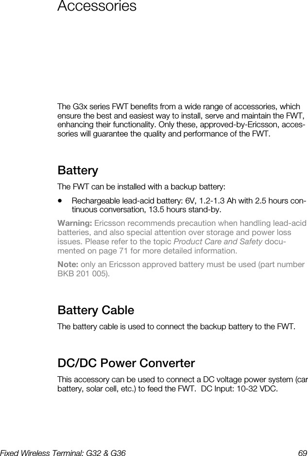 Fixed Wireless Terminal: G32 &amp; G36  69  Accessories    The G3x series FWT benefits from a wide range of accessories, which ensure the best and easiest way to install, serve and maintain the FWT, enhancing their functionality. Only these, approved-by-Ericsson, acces-sories will guarantee the quality and performance of the FWT. Battery    The FWT can be installed with a backup battery: •  Rechargeable lead-acid battery: 6V, 1.2-1.3 Ah with 2.5 hours con-tinuous conversation, 13.5 hours stand-by. Warning: Ericsson recommends precaution when handling lead-acid batteries, and also special attention over storage and power loss issues. Please refer to the topic Product Care and Safety docu-mented on page 71 for more detailed information. Note: only an Ericsson approved battery must be used (part number BKB 201 005). Battery Cable    The battery cable is used to connect the backup battery to the FWT. DC/DC Power Converter    This accessory can be used to connect a DC voltage power system (car battery, solar cell, etc.) to feed the FWT.  DC Input: 10-32 VDC. 