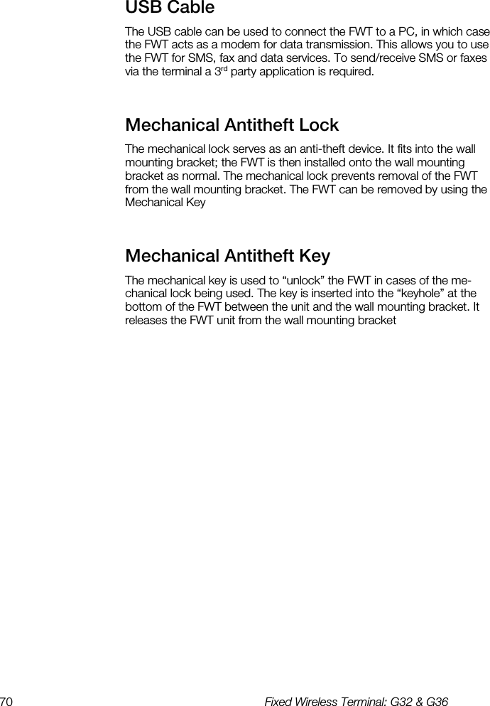 70  Fixed Wireless Terminal: G32 &amp; G36  USB Cable    The USB cable can be used to connect the FWT to a PC, in which case the FWT acts as a modem for data transmission. This allows you to use the FWT for SMS, fax and data services. To send/receive SMS or faxes via the terminal a 3rd party application is required. Mechanical Antitheft Lock    The mechanical lock serves as an anti-theft device. It fits into the wall mounting bracket; the FWT is then installed onto the wall mounting bracket as normal. The mechanical lock prevents removal of the FWT from the wall mounting bracket. The FWT can be removed by using the Mechanical Key Mechanical Antitheft Key    The mechanical key is used to “unlock” the FWT in cases of the me-chanical lock being used. The key is inserted into the “keyhole” at the bottom of the FWT between the unit and the wall mounting bracket. It releases the FWT unit from the wall mounting bracket  