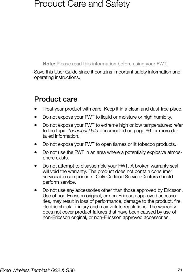 Fixed Wireless Terminal: G32 &amp; G36  71  Product Care and Safety    Note: Please read this information before using your FWT. Save this User Guide since it contains important safety information and operating instructions. Product care    •  Treat your product with care. Keep it in a clean and dust-free place. •  Do not expose your FWT to liquid or moisture or high humidity. •  Do not expose your FWT to extreme high or low temperatures; refer to the topic Technical Data documented on page 66 for more de-tailed information. •  Do not expose your FWT to open flames or lit tobacco products. •  Do not use the FWT in an area where a potentially explosive atmos-phere exists. •  Do not attempt to disassemble your FWT. A broken warranty seal will void the warranty. The product does not contain consumer serviceable components. Only Certified Service Centers should perform service. •  Do not use any accessories other than those approved by Ericsson. Use of non-Ericsson original, or non-Ericsson approved accesso-ries, may result in loss of performance, damage to the product, fire, electric shock or injury and may violate regulations. The warranty does not cover product failures that have been caused by use of non-Ericsson original, or non-Ericsson approved accessories. 