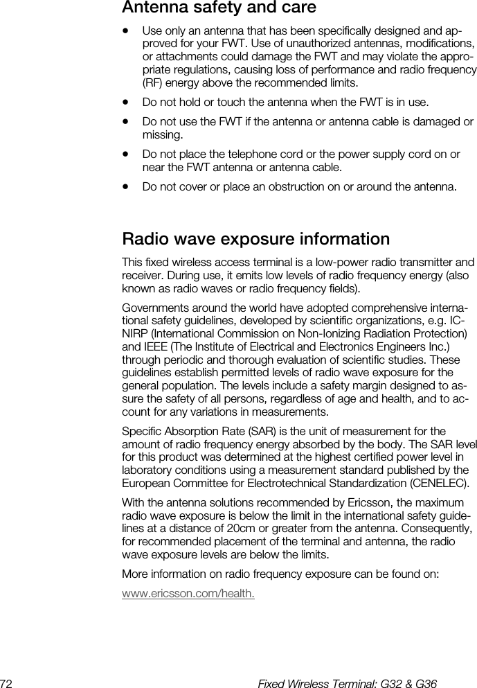 72  Fixed Wireless Terminal: G32 &amp; G36  Antenna safety and care    •  Use only an antenna that has been specifically designed and ap-proved for your FWT. Use of unauthorized antennas, modifications, or attachments could damage the FWT and may violate the appro-priate regulations, causing loss of performance and radio frequency (RF) energy above the recommended limits. •  Do not hold or touch the antenna when the FWT is in use. •  Do not use the FWT if the antenna or antenna cable is damaged or missing. •  Do not place the telephone cord or the power supply cord on or near the FWT antenna or antenna cable. •  Do not cover or place an obstruction on or around the antenna. Radio wave exposure information    This fixed wireless access terminal is a low-power radio transmitter and receiver. During use, it emits low levels of radio frequency energy (also known as radio waves or radio frequency fields).  Governments around the world have adopted comprehensive interna-tional safety guidelines, developed by scientific organizations, e.g. IC-NIRP (International Commission on Non-Ionizing Radiation Protection) and IEEE (The Institute of Electrical and Electronics Engineers Inc.) through periodic and thorough evaluation of scientific studies. These guidelines establish permitted levels of radio wave exposure for the general population. The levels include a safety margin designed to as-sure the safety of all persons, regardless of age and health, and to ac-count for any variations in measurements. Specific Absorption Rate (SAR) is the unit of measurement for the amount of radio frequency energy absorbed by the body. The SAR level for this product was determined at the highest certified power level in laboratory conditions using a measurement standard published by the European Committee for Electrotechnical Standardization (CENELEC). With the antenna solutions recommended by Ericsson, the maximum radio wave exposure is below the limit in the international safety guide-lines at a distance of 20cm or greater from the antenna. Consequently, for recommended placement of the terminal and antenna, the radio wave exposure levels are below the limits. More information on radio frequency exposure can be found on: www.ericsson.com/health. 
