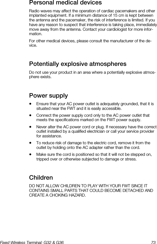 Fixed Wireless Terminal: G32 &amp; G36  73  Personal medical devices    Radio waves may affect the operation of cardiac pacemakers and other implanted equipment. If a minimum distance of 15 cm is kept between the antenna and the pacemaker, the risk of interference is limited. If you have any reason to suspect that interference is taking place, immediately move away from the antenna. Contact your cardiologist for more infor-mation. For other medical devices, please consult the manufacturer of the de-vice. Potentially explosive atmospheres    Do not use your product in an area where a potentially explosive atmos-phere exists. Power supply    •  Ensure that your AC power outlet is adequately grounded, that it is situated near the FWT and it is easily accessible. •  Connect the power supply cord only to the AC power outlet that meets the specifications marked on the FWT power supply. •  Never alter the AC power cord or plug. If necessary have the correct outlet installed by a qualified electrician or call your service provider for assistance. •  To reduce risk of damage to the electric cord, remove it from the outlet by holding onto the AC adapter rather than the cord. •  Make sure the cord is positioned so that it will not be stepped on, tripped over or otherwise subjected to damage or stress. Children    DO NOT ALLOW CHILDREN TO PLAY WITH YOUR FWT SINCE IT CONTAINS SMALL PARTS THAT COULD BECOME DETACHED AND CREATE A CHOKING HAZARD. 