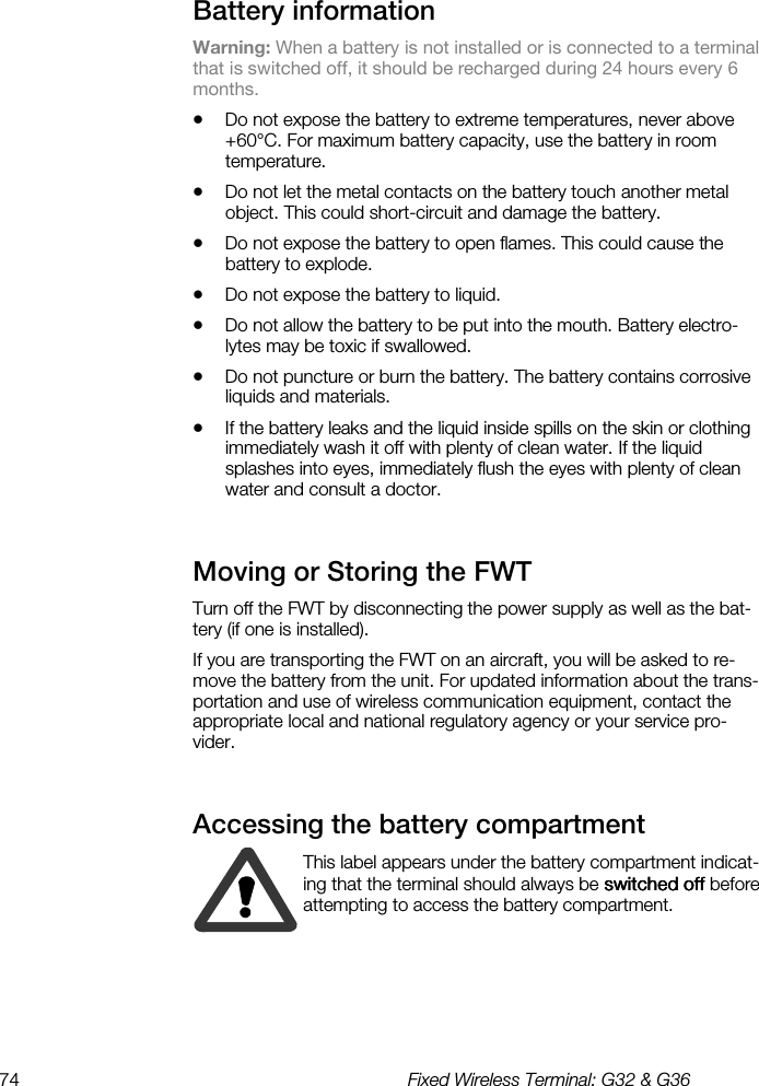 74  Fixed Wireless Terminal: G32 &amp; G36  Battery information    Warning: When a battery is not installed or is connected to a terminal that is switched off, it should be recharged during 24 hours every 6 months. •  Do not expose the battery to extreme temperatures, never above +60°C. For maximum battery capacity, use the battery in room temperature. •  Do not let the metal contacts on the battery touch another metal object. This could short-circuit and damage the battery. •  Do not expose the battery to open flames. This could cause the battery to explode. •  Do not expose the battery to liquid. •  Do not allow the battery to be put into the mouth. Battery electro-lytes may be toxic if swallowed. •  Do not puncture or burn the battery. The battery contains corrosive liquids and materials.  •  If the battery leaks and the liquid inside spills on the skin or clothing immediately wash it off with plenty of clean water. If the liquid splashes into eyes, immediately flush the eyes with plenty of clean water and consult a doctor. Moving or Storing the FWT    Turn off the FWT by disconnecting the power supply as well as the bat-tery (if one is installed). If you are transporting the FWT on an aircraft, you will be asked to re-move the battery from the unit. For updated information about the trans-portation and use of wireless communication equipment, contact the appropriate local and national regulatory agency or your service pro-vider. Accessing the battery compartment    This label appears under the battery compartment indicat-ing that the terminal should always be switchedswitchedswitchedswitched off off off off before attempting to access the battery compartment.  