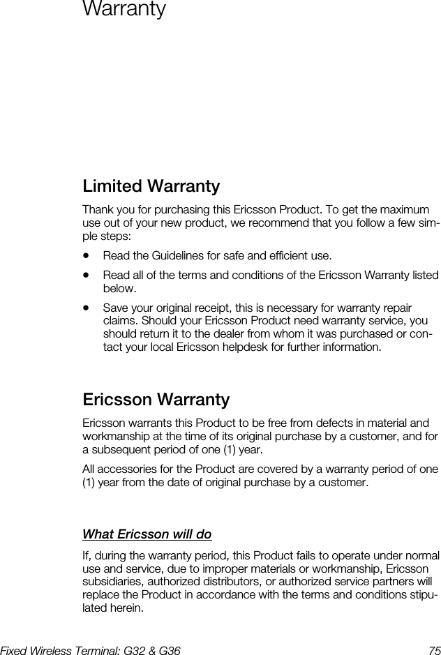 Fixed Wireless Terminal: G32 &amp; G36  75  Warranty    Limited Warranty    Thank you for purchasing this Ericsson Product. To get the maximum use out of your new product, we recommend that you follow a few sim-ple steps: •  Read the Guidelines for safe and efficient use. •  Read all of the terms and conditions of the Ericsson Warranty listed below. •  Save your original receipt, this is necessary for warranty repair claims. Should your Ericsson Product need warranty service, you should return it to the dealer from whom it was purchased or con-tact your local Ericsson helpdesk for further information. Ericsson Warranty    Ericsson warrants this Product to be free from defects in material and workmanship at the time of its original purchase by a customer, and for a subsequent period of one (1) year. All accessories for the Product are covered by a warranty period of one (1) year from the date of original purchase by a customer. What Ericsson will do    If, during the warranty period, this Product fails to operate under normal use and service, due to improper materials or workmanship, Ericsson subsidiaries, authorized distributors, or authorized service partners will replace the Product in accordance with the terms and conditions stipu-lated herein. 