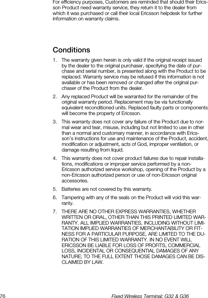 76  Fixed Wireless Terminal: G32 &amp; G36  For efficiency purposes, Customers are reminded that should their Erics-son Product need warranty service, they return it to the dealer from which it was purchased or call their local Ericsson helpdesk for further information on warranty claims.  Conditions    1.  The warranty given herein is only valid if the original receipt issued by the dealer to the original purchaser, specifying the date of pur-chase and serial number, is presented along with the Product to be replaced. Warranty service may be refused if this information is not available or has been removed or changed after the original pur-chaser of the Product from the dealer. 2.  Any replaced Product will be warranted for the remainder of the original warranty period. Replacement may be via functionally equivalent reconditioned units. Replaced faulty parts or components will become the property of Ericsson. 3.  This warranty does not cover any failure of the Product due to nor-mal wear and tear, misuse, including but not limited to use in other than a normal and customary manner, in accordance with Erics-son’s instructions for use and maintenance of the Product, accident, modification or adjustment, acts of God, improper ventilation, or damage resulting from liquid. 4.  This warranty does not cover product failures due to repair installa-tions, modifications or improper service performed by a non-Ericsson authorized service workshop, opening of the Product by a non-Ericsson authorized person or use of non-Ericsson original accessories. 5.  Batteries are not covered by this warranty. 6.  Tampering with any of the seals on the Product will void this war-ranty. 7.  THERE ARE NO OTHER EXPRESS WARRANTIES, WHETHER WRITTEN OR ORAL, OTHER THAN THIS PRINTED LIMITED WAR-RANTY. ALL IMPLIED WARRANTIES, INCLUDING WITHOUT LIMI-TATION IMPLIED WARRANTIES OF MERCHANTABILITY OR FIT-NESS FOR A PARTICULAR PURPOSE, ARE LIMITED TO THE DU-RATION OF THIS LIMITED WARRANTY. IN NO EVENT WILL ERICSSON BE LIABLE FOR LOSS OF PROFITS, COMMERCIAL LOSS, INCIDENTAL OR CONSEQUENTIAL DAMAGES OF ANY NATURE; TO THE FULL EXTENT THOSE DAMAGES CAN BE DIS-CLAIMED BY LAW.  