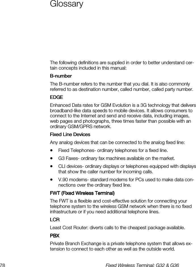 78  Fixed Wireless Terminal: G32 &amp; G36  Glossary    The following definitions are supplied in order to better understand cer-tain concepts included in this manual: BBBB----numbernumbernumbernumber    The B-number refers to the number that you dial. It is also commonly referred to as destination number, called number, called party number. EDGEEDGEEDGEEDGE    Enhanced Data rates for GSM Evolution is a 3G technology that delivers broadband-like data speeds to mobile devices. It allows consumers to connect to the Internet and send and receive data, including images, web pages and photographs, three times faster than possible with an ordinary GSM/GPRS network. Fixed Line DevicesFixed Line DevicesFixed Line DevicesFixed Line Devices    Any analog devices that can be connected to the analog fixed line: •  Fixed Telephones- ordinary telephones for a fixed line.  •  G3 Faxes- ordinary fax machines available on the market. •  CLI devices- ordinary displays or telephones equipped with displays that show the caller number for incoming calls. •  V.90 modems- standard modems for PCs used to make data con-nections over the ordinary fixed line. FWT (Fixed Wireless Terminal)FWT (Fixed Wireless Terminal)FWT (Fixed Wireless Terminal)FWT (Fixed Wireless Terminal)    The FWT is a flexible and cost-effective solution for connecting your telephone system to the wireless GSM network when there is no fixed infrastructure or if you need additional telephone lines. LCRLCRLCRLCR    Least Cost Router: diverts calls to the cheapest package available. PBXPBXPBXPBX    Private Branch Exchange is a private telephone system that allows ex-tension to connect to each other as well as the outside world. 