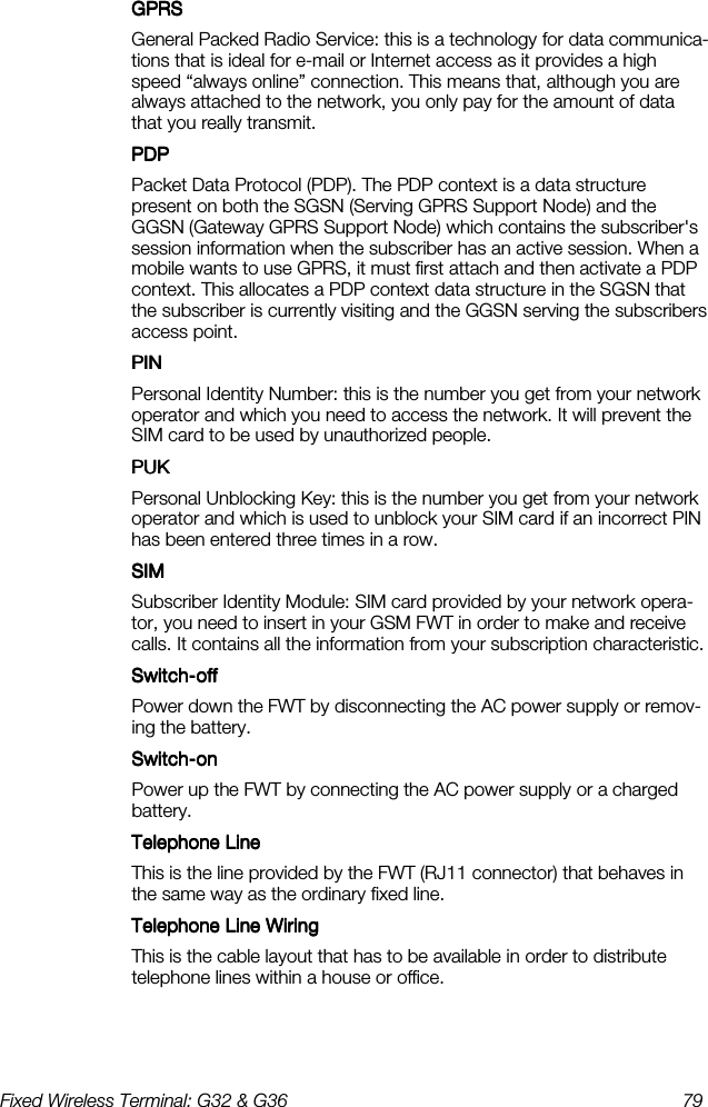 Fixed Wireless Terminal: G32 &amp; G36  79  GPRSGPRSGPRSGPRS    General Packed Radio Service: this is a technology for data communica-tions that is ideal for e-mail or Internet access as it provides a high speed “always online” connection. This means that, although you are always attached to the network, you only pay for the amount of data that you really transmit. PDPPDPPDPPDP    Packet Data Protocol (PDP). The PDP context is a data structure present on both the SGSN (Serving GPRS Support Node) and the GGSN (Gateway GPRS Support Node) which contains the subscriber&apos;s session information when the subscriber has an active session. When a mobile wants to use GPRS, it must first attach and then activate a PDP context. This allocates a PDP context data structure in the SGSN that the subscriber is currently visiting and the GGSN serving the subscribers access point. PINPINPINPIN    Personal Identity Number: this is the number you get from your network operator and which you need to access the network. It will prevent the SIM card to be used by unauthorized people. PUKPUKPUKPUK    Personal Unblocking Key: this is the number you get from your network operator and which is used to unblock your SIM card if an incorrect PIN has been entered three times in a row. SIMSIMSIMSIM    Subscriber Identity Module: SIM card provided by your network opera-tor, you need to insert in your GSM FWT in order to make and receive calls. It contains all the information from your subscription characteristic. SwitchSwitchSwitchSwitch----offoffoffoff    Power down the FWT by disconnecting the AC power supply or remov-ing the battery. SwitchSwitchSwitchSwitch----onononon    Power up the FWT by connecting the AC power supply or a charged battery. Telephone LineTelephone LineTelephone LineTelephone Line    This is the line provided by the FWT (RJ11 connector) that behaves in the same way as the ordinary fixed line. Telephone Line WiringTelephone Line WiringTelephone Line WiringTelephone Line Wiring    This is the cable layout that has to be available in order to distribute telephone lines within a house or office. 