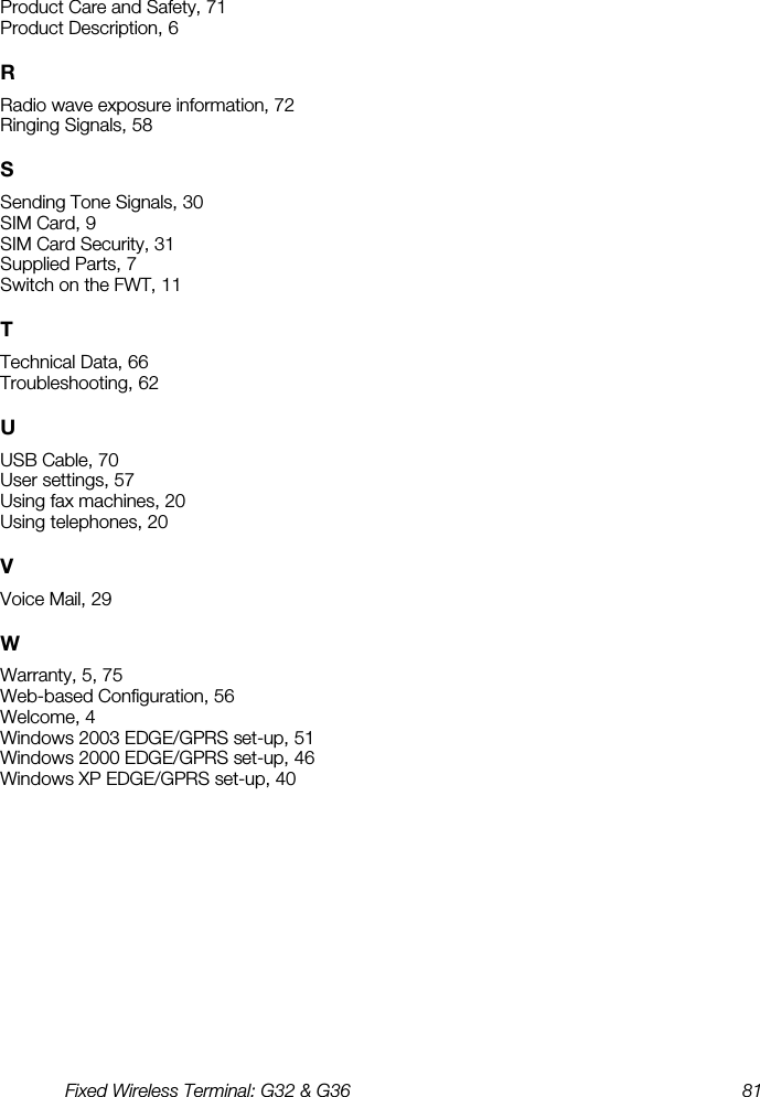 Fixed Wireless Terminal: G32 &amp; G36  81  Product Care and Safety, 71 Product Description, 6 R Radio wave exposure information, 72 Ringing Signals, 58 S Sending Tone Signals, 30 SIM Card, 9 SIM Card Security, 31 Supplied Parts, 7 Switch on the FWT, 11 T Technical Data, 66 Troubleshooting, 62 U USB Cable, 70 User settings, 57 Using fax machines, 20 Using telephones, 20 V Voice Mail, 29 W Warranty, 5, 75 Web-based Configuration, 56 Welcome, 4 Windows 2003 EDGE/GPRS set-up, 51 Windows 2000 EDGE/GPRS set-up, 46 Windows XP EDGE/GPRS set-up, 40 