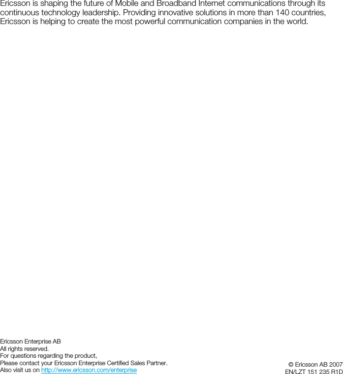 Ericsson is shaping the future of Mobile and Broadband Internet communications through its continuous technology leadership. Providing innovative solutions in more than 140 countries, Ericsson is helping to create the most powerful communication companies in the world. Ericsson Enterprise AB All rights reserved. For questions regarding the product, Please contact your Ericsson Enterprise Certified Sales Partner. Also visit us on http://www.ericsson.com/enterprise   © Ericsson AB 2007 EN/LZT 151 235 R1D  
