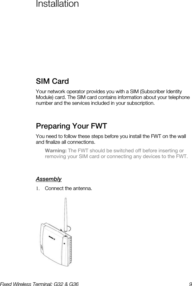 Fixed Wireless Terminal: G32 &amp; G36  9  Installation    SIM Card    Your network operator provides you with a SIM (Subscriber Identity Module) card. The SIM card contains information about your telephone number and the services included in your subscription. Preparing Your FWT    You need to follow these steps before you install the FWT on the wall and finalize all connections.  Warning: The FWT should be switched off before inserting or removing your SIM card or connecting any devices to the FWT. Assembly    1.  Connect the antenna.  