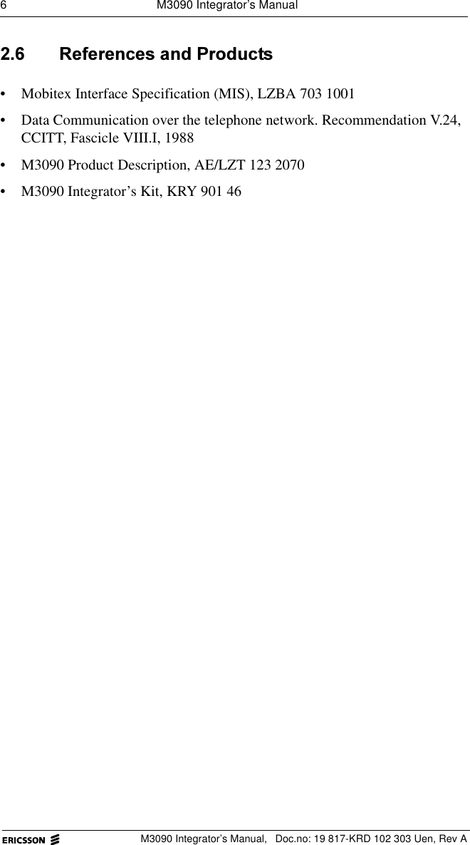 6  M3090 Integrator&rsquo;s ManualM3090 Integrator&rsquo;s Manual,  Doc.no: 19 817-KRD 102 303 Uen, Rev A 5HIHUHQFHVDQG3URGXFWV&bull; Mobitex Interface Specification (MIS), LZBA 703 1001&bull; Data Communication over the telephone network. Recommendation V.24, CCITT, Fascicle VIII.I, 1988&bull; M3090 Product Description, AE/LZT 123 2070&bull; M3090 Integrator&rsquo;s Kit, KRY 901 46