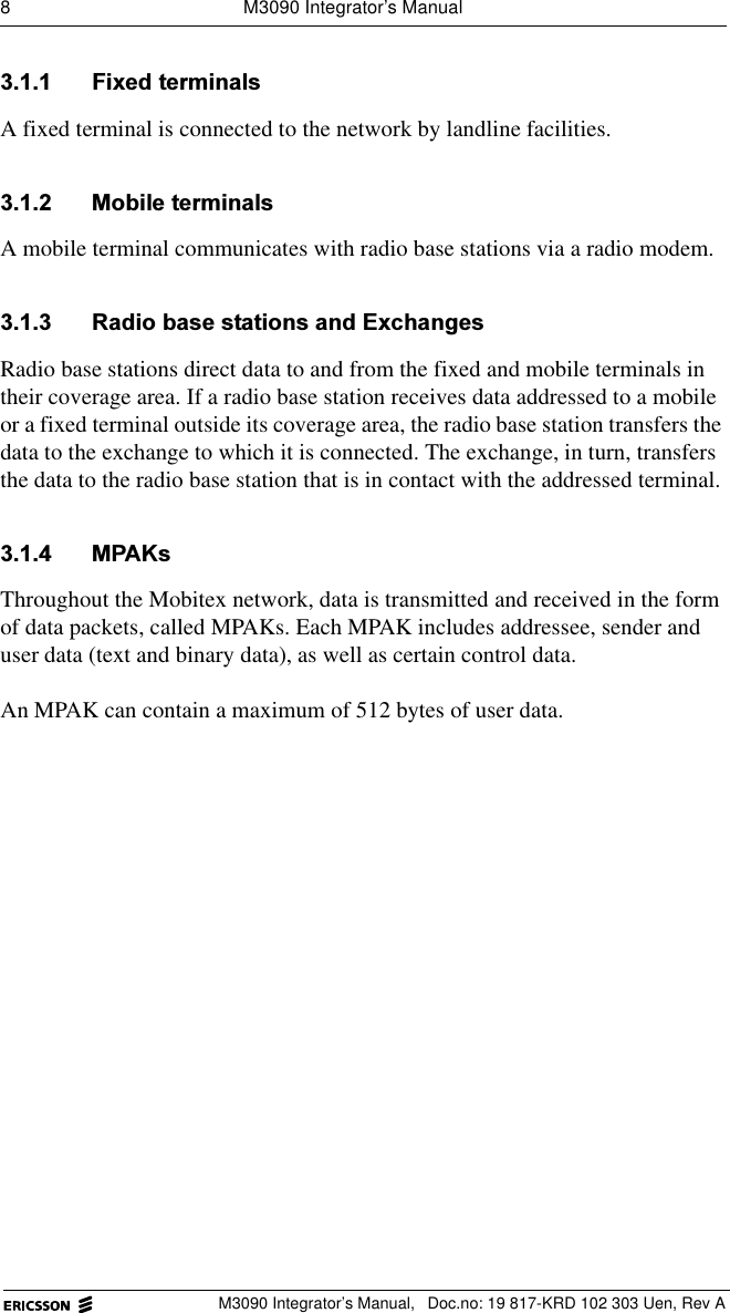 8  M3090 Integrator&rsquo;s ManualM3090 Integrator&rsquo;s Manual,  Doc.no: 19 817-KRD 102 303 Uen, Rev A )L[HGWHUPLQDOVA fixed terminal is connected to the network by landline facilities.  0RELOHWHUPLQDOVA mobile terminal communicates with radio base stations via a radio modem. 5DGLREDVHVWDWLRQVDQG([FKDQJHVRadio base stations direct data to and from the fixed and mobile terminals in their coverage area. If a radio base station receives data addressed to a mobile or a fixed terminal outside its coverage area, the radio base station transfers the data to the exchange to which it is connected. The exchange, in turn, transfers the data to the radio base station that is in contact with the addressed terminal. 03$.VThroughout the Mobitex network, data is transmitted and received in the form of data packets, called MPAKs. Each MPAK includes addressee, sender and user data (text and binary data), as well as certain control data.An MPAK can contain a maximum of 512 bytes of user data.