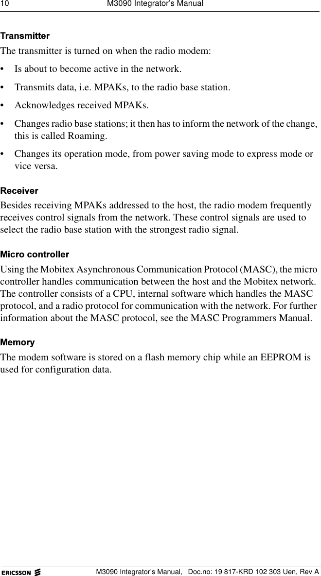 10  M3090 Integrator&rsquo;s ManualM3090 Integrator&rsquo;s Manual,  Doc.no: 19 817-KRD 102 303 Uen, Rev A7UDQVPLWWHUThe transmitter is turned on when the radio modem:&bull; Is about to become active in the network. &bull; Transmits data, i.e. MPAKs, to the radio base station. &bull; Acknowledges received MPAKs. &bull; Changes radio base stations; it then has to inform the network of the change, this is called Roaming.&bull; Changes its operation mode, from power saving mode to express mode or vice versa.5HFHLYHUBesides receiving MPAKs addressed to the host, the radio modem frequently receives control signals from the network. These control signals are used to select the radio base station with the strongest radio signal.0LFURFRQWUROOHUUsing the Mobitex Asynchronous Communication Protocol (MASC), the micro controller handles communication between the host and the Mobitex network. The controller consists of a CPU, internal software which handles the MASC protocol, and a radio protocol for communication with the network. For further information about the MASC protocol, see the MASC Programmers Manual.0HPRU\The modem software is stored on a flash memory chip while an EEPROM is used for configuration data.