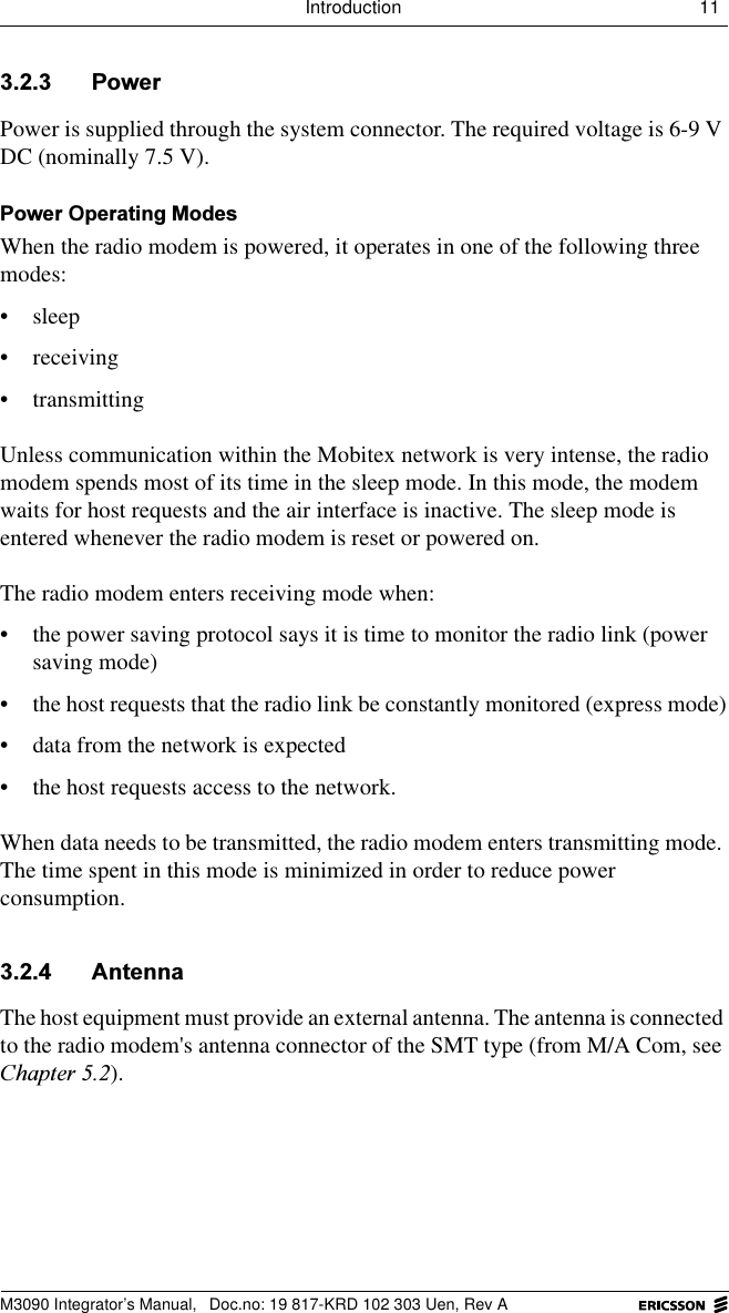 Introduction 11 M3090 Integrator&rsquo;s Manual,  Doc.no: 19 817-KRD 102 303 Uen, Rev A 3RZHUPower is supplied through the system connector. The required voltage is 6-9 V DC (nominally 7.5 V).3RZHU2SHUDWLQJ0RGHVWhen the radio modem is powered, it operates in one of the following three modes: &bull; sleep&bull; receiving&bull; transmittingUnless communication within the Mobitex network is very intense, the radio modem spends most of its time in the sleep mode. In this mode, the modem waits for host requests and the air interface is inactive. The sleep mode is entered whenever the radio modem is reset or powered on. The radio modem enters receiving mode when:&bull; the power saving protocol says it is time to monitor the radio link (power saving mode)&bull; the host requests that the radio link be constantly monitored (express mode)&bull; data from the network is expected&bull; the host requests access to the network. When data needs to be transmitted, the radio modem enters transmitting mode. The time spent in this mode is minimized in order to reduce power consumption. $QWHQQDThe host equipment must provide an external antenna. The antenna is connected to the radio modem's antenna connector of the SMT type (from M/A Com, see &amp;KDSWHU).