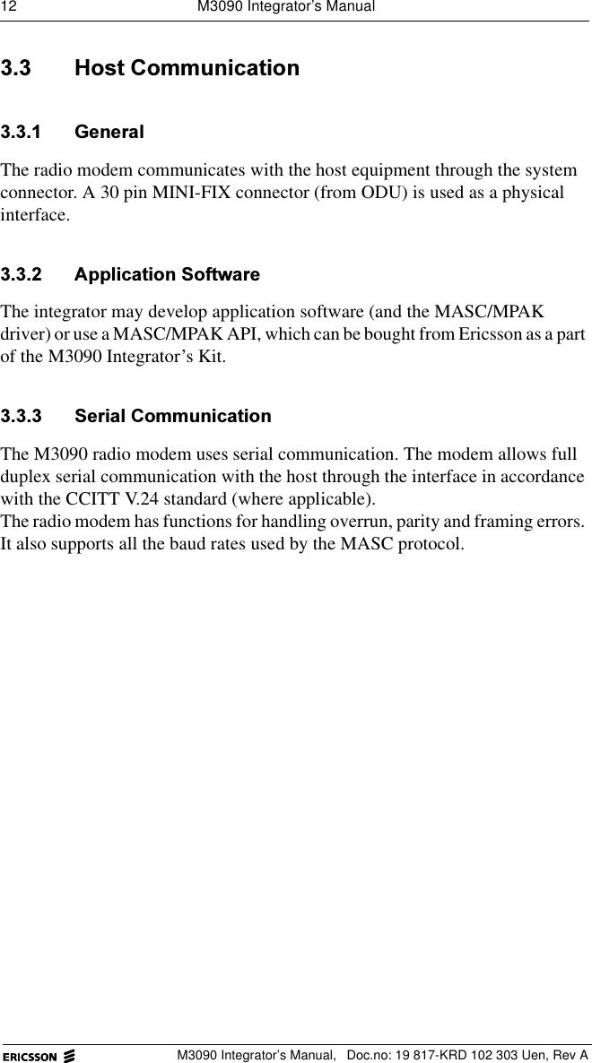 12  M3090 Integrator&rsquo;s ManualM3090 Integrator&rsquo;s Manual,  Doc.no: 19 817-KRD 102 303 Uen, Rev A +RVW&amp;RPPXQLFDWLRQ *HQHUDOThe radio modem communicates with the host equipment through the system connector. A 30 pin MINI-FIX connector (from ODU) is used as a physical interface. $SSOLFDWLRQ6RIWZDUHThe integrator may develop application software (and the MASC/MPAK driver) or use a MASC/MPAK API, which can be bought from Ericsson as a part of the M3090 Integrator&rsquo;s Kit. 6HULDO&amp;RPPXQLFDWLRQThe M3090 radio modem uses serial communication. The modem allows full duplex serial communication with the host through the interface in accordance with the CCITT V.24 standard (where applicable).The radio modem has functions for handling overrun, parity and framing errors. It also supports all the baud rates used by the MASC protocol.