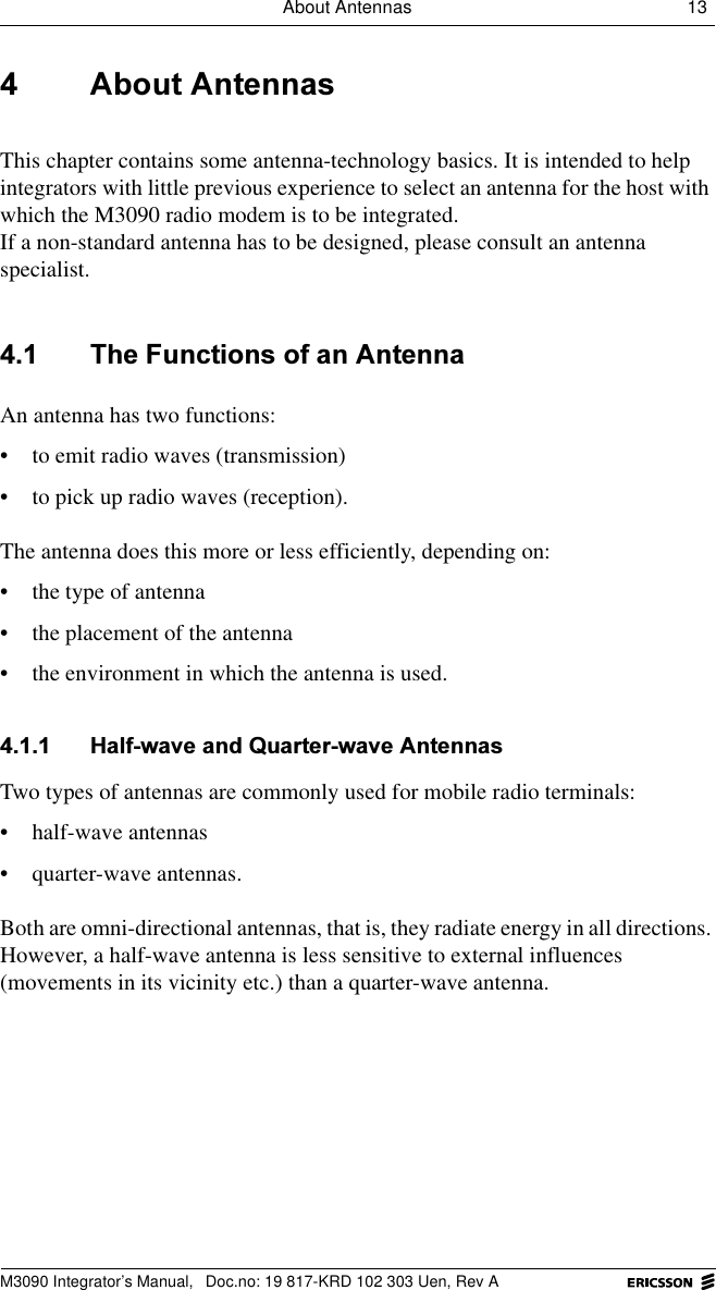 About Antennas 13 M3090 Integrator&rsquo;s Manual,  Doc.no: 19 817-KRD 102 303 Uen, Rev A $ERXW$QWHQQDVThis chapter contains some antenna-technology basics. It is intended to help integrators with little previous experience to select an antenna for the host with which the M3090 radio modem is to be integrated. If a non-standard antenna has to be designed, please consult an antenna specialist. 7KH)XQFWLRQVRIDQ$QWHQQDAn antenna has two functions: &bull; to emit radio waves (transmission)&bull; to pick up radio waves (reception).The antenna does this more or less efficiently, depending on:&bull; the type of antenna&bull; the placement of the antenna &bull; the environment in which the antenna is used. +DOIZDYHDQG4XDUWHUZDYH$QWHQQDVTwo types of antennas are commonly used for mobile radio terminals:&bull; half-wave antennas&bull; quarter-wave antennas.Both are omni-directional antennas, that is, they radiate energy in all directions. However, a half-wave antenna is less sensitive to external influences (movements in its vicinity etc.) than a quarter-wave antenna.