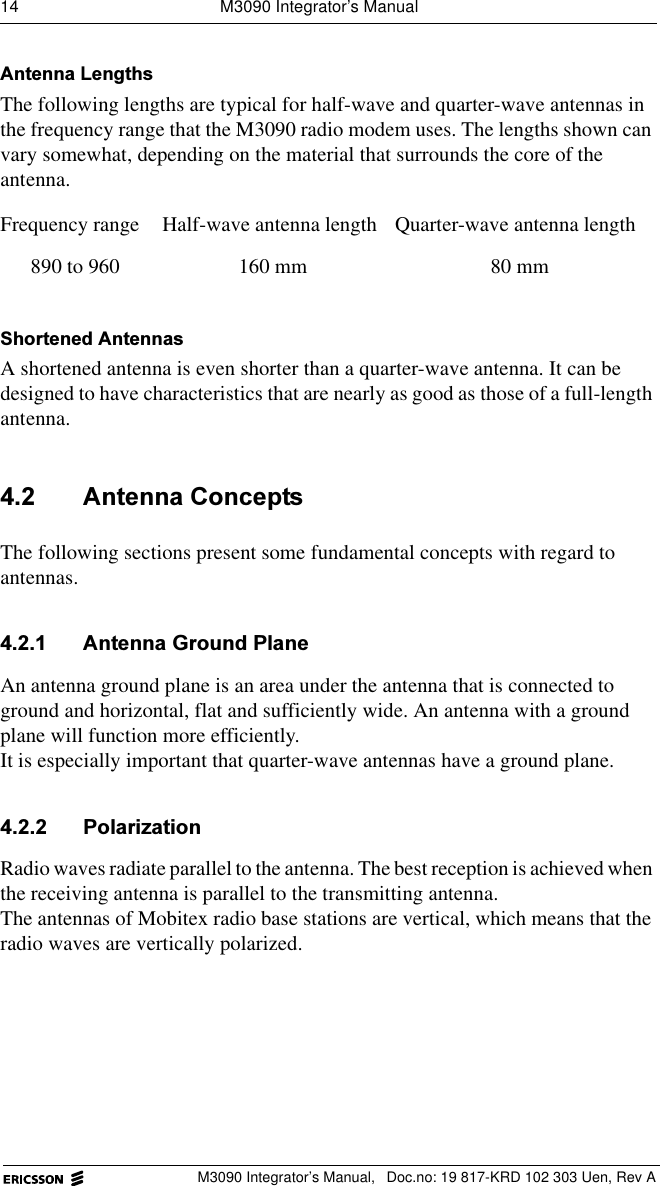 14  M3090 Integrator&rsquo;s ManualM3090 Integrator&rsquo;s Manual,  Doc.no: 19 817-KRD 102 303 Uen, Rev A$QWHQQD/HQJWKVThe following lengths are typical for half-wave and quarter-wave antennas in the frequency range that the M3090 radio modem uses. The lengths shown can vary somewhat, depending on the material that surrounds the core of the antenna. 6KRUWHQHG$QWHQQDVA shortened antenna is even shorter than a quarter-wave antenna. It can be designed to have characteristics that are nearly as good as those of a full-length antenna. $QWHQQD&amp;RQFHSWVThe following sections present some fundamental concepts with regard to antennas.  $QWHQQD*URXQG3ODQHAn antenna ground plane is an area under the antenna that is connected to ground and horizontal, flat and sufficiently wide. An antenna with a ground plane will function more efficiently.It is especially important that quarter-wave antennas have a ground plane. 3RODUL]DWLRQRadio waves radiate parallel to the antenna. The best reception is achieved when the receiving antenna is parallel to the transmitting antenna.The antennas of Mobitex radio base stations are vertical, which means that the radio waves are vertically polarized.Frequency range Half-wave antenna length Quarter-wave antenna length890 to 960 160 mm 80 mm