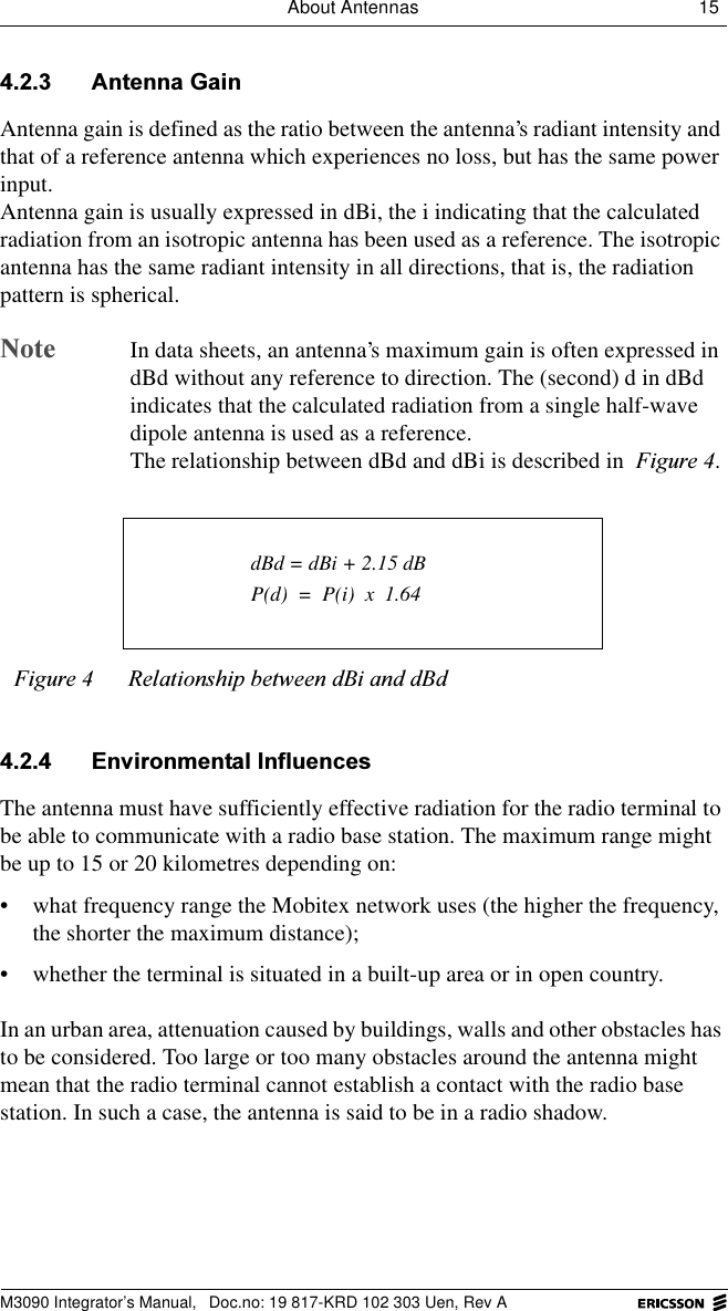 About Antennas 15 M3090 Integrator&rsquo;s Manual,  Doc.no: 19 817-KRD 102 303 Uen, Rev A $QWHQQD*DLQAntenna gain is defined as the ratio between the antenna&rsquo;s radiant intensity and that of a reference antenna which experiences no loss, but has the same power input. Antenna gain is usually expressed in dBi, the i indicating that the calculated radiation from an isotropic antenna has been used as a reference. The isotropic antenna has the same radiant intensity in all directions, that is, the radiation pattern is spherical.1RWH  In data sheets, an antenna&rsquo;s maximum gain is often expressed in dBd without any reference to direction. The (second) d in dBd indicates that the calculated radiation from a single half-wave dipole antenna is used as a reference.The relationship between dBd and dBi is described in )LJXUH. (QYLURQPHQWDO,QIOXHQFHVThe antenna must have sufficiently effective radiation for the radio terminal to be able to communicate with a radio base station. The maximum range might be up to 15 or 20 kilometres depending on: &bull; what frequency range the Mobitex network uses (the higher the frequency, the shorter the maximum distance);&bull; whether the terminal is situated in a built-up area or in open country.In an urban area, attenuation caused by buildings, walls and other obstacles has to be considered. Too large or too many obstacles around the antenna might mean that the radio terminal cannot establish a contact with the radio base station. In such a case, the antenna is said to be in a radio shadow.)LJXUH 5HODWLRQVKLSEHWZHHQG%LDQGG%G dBd = dBi + 2.15 dBP(d)  =  P(i)  x  1.64