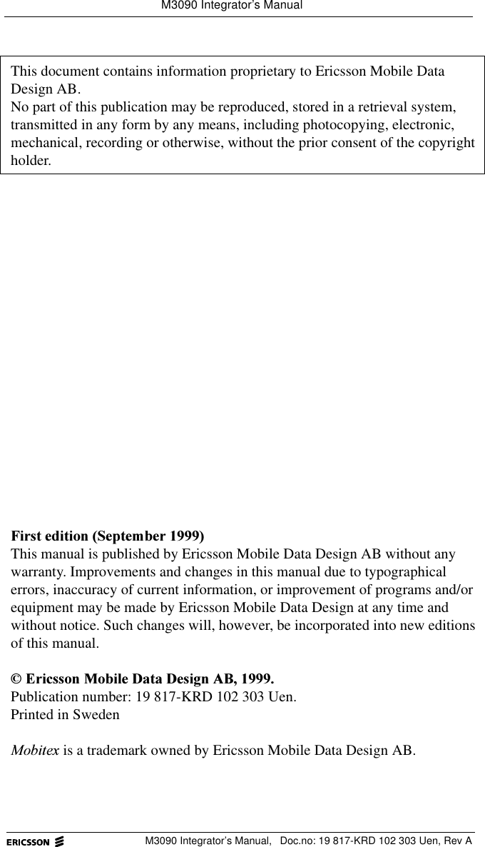 M3090 Integrator&rsquo;s ManualM3090 Integrator&rsquo;s Manual,  Doc.no: 19 817-KRD 102 303 Uen, Rev AThis document contains information proprietary to Ericsson Mobile Data Design AB.No part of this publication may be reproduced, stored in a retrieval system, transmitted in any form by any means, including photocopying, electronic, mechanical, recording or otherwise, without the prior consent of the copyright holder.)LUVWHGLWLRQ6HSWHPEHUThis manual is published by Ericsson Mobile Data Design AB without any warranty. Improvements and changes in this manual due to typographical errors, inaccuracy of current information, or improvement of programs and/or equipment may be made by Ericsson Mobile Data Design at any time and without notice. Such changes will, however, be incorporated into new editions of this manual.(ULFVVRQ0RELOH'DWD'HVLJQ$%Publication number: 19 817-KRD 102 303 Uen.Printed in Sweden0RELWH[ is a trademark owned by Ericsson Mobile Data Design AB.