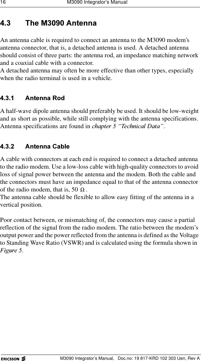 16  M3090 Integrator&rsquo;s ManualM3090 Integrator&rsquo;s Manual,  Doc.no: 19 817-KRD 102 303 Uen, Rev A 7KH0$QWHQQDAn antenna cable is required to connect an antenna to the M3090 modem&rsquo;s antenna connector, that is, a detached antenna is used. A detached antenna should consist of three parts: the antenna rod, an impedance matching network and a coaxial cable with a connector.A detached antenna may often be more effective than other types, especially when the radio terminal is used in a vehicle.  $QWHQQD5RGA half-wave dipole antenna should preferably be used. It should be low-weight and as short as possible, while still complying with the antenna specifications.Antenna specifications are found in FKDSWHU&sup3;7HFKQLFDO'DWD&acute;. $QWHQQD&amp;DEOHA cable with connectors at each end is required to connect a detached antenna to the radio modem. Use a low-loss cable with high-quality connectors to avoid loss of signal power between the antenna and the modem. Both the cable and the connectors must have an impedance equal to that of the antenna connector of the radio modem, that is, 50  . The antenna cable should be flexible to allow easy fitting of the antenna in a vertical position.Poor contact between, or mismatching of, the connectors may cause a partial reflection of the signal from the radio modem. The ratio between the modem&rsquo;s output power and the power reflected from the antenna is defined as the Voltage to Standing Wave Ratio (VSWR) and is calculated using the formula shown in )LJXUH.Ω
