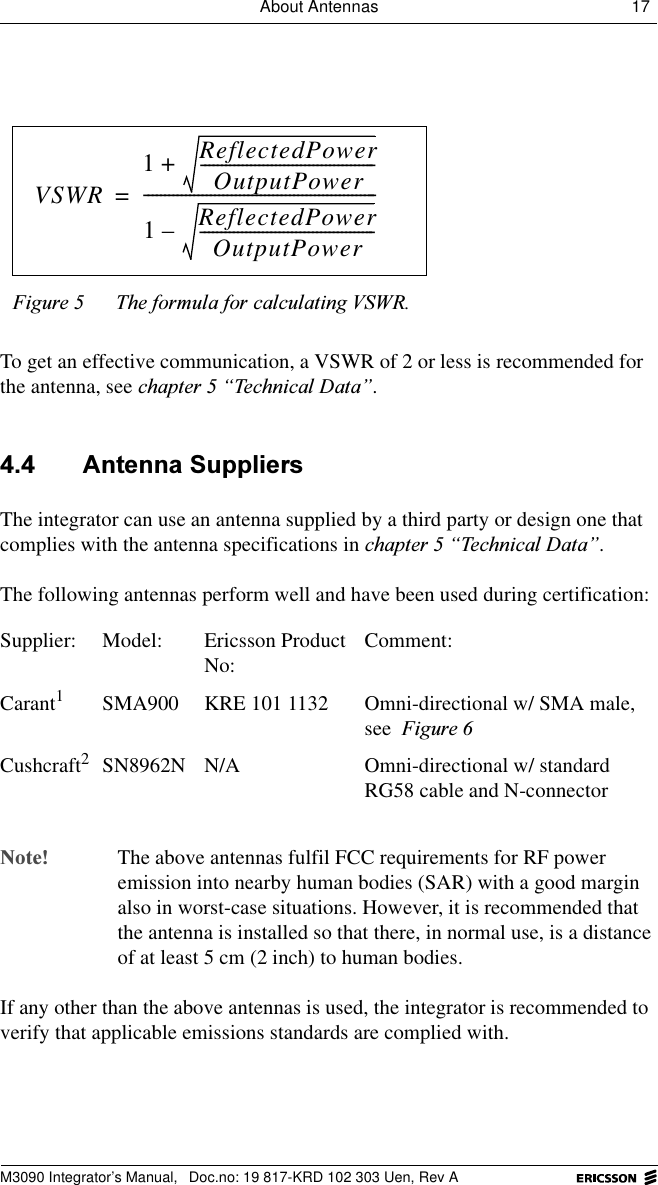 About Antennas 17 M3090 Integrator&rsquo;s Manual,  Doc.no: 19 817-KRD 102 303 Uen, Rev ATo get an effective communication, a VSWR of 2 or less is recommended for the antenna, see FKDSWHU&sup3;7HFKQLFDO'DWD&acute;. $QWHQQD6XSSOLHUVThe integrator can use an antenna supplied by a third party or design one that complies with the antenna specifications in FKDSWHU&sup3;7HFKQLFDO'DWD&acute;.The following antennas perform well and have been used during certification: 1RWH The above antennas fulfil FCC requirements for RF power emission into nearby human bodies (SAR) with a good margin also in worst-case situations. However, it is recommended that the antenna is installed so that there, in normal use, is a distance of at least 5 cm (2 inch) to human bodies.If any other than the above antennas is used, the integrator is recommended to verify that applicable emissions standards are complied with.)LJXUH 7KHIRUPXODIRUFDOFXODWLQJ96:5Supplier: Model:  Ericsson Product No: Comment:Carant1SMA900 KRE 101 1132 Omni-directional w/ SMA male, see )LJXUHCushcraft2SN8962N N/A Omni-directional w/ standard RG58 cable and N-connectorVSWR1ReflectedPowerOutputPower------------------------------------------+1ReflectedPowerOutputPower------------------------------------------&ndash;--------------------------------------------------------=