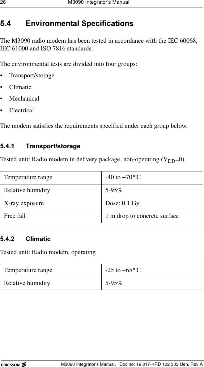 26  M3090 Integrator&rsquo;s ManualM3090 Integrator&rsquo;s Manual,  Doc.no: 19 817-KRD 102 303 Uen, Rev A (QYLURQPHQWDO6SHFLILFDWLRQVThe M3090 radio modem has been tested in accordance with the IEC 60068, IEC 61000 and ISO 7816 standards. The environmental tests are divided into four groups:&bull; Transport/storage&bull; Climatic&bull; Mechanical &bull; ElectricalThe modem satisfies the requirements specified under each group below. 7UDQVSRUWVWRUDJHTested unit: Radio modem in delivery package, non-operating (VDD=0). &amp;OLPDWLFTested unit: Radio modem, operating Temperature range -40 to +70 CRelative humidity 5-95%X-ray exposure Dose: 0.1 GyFree fall  1 m drop to concrete surfaceTemperature range -25 to +65 CRelative humidity 5-95%&deg;&deg;