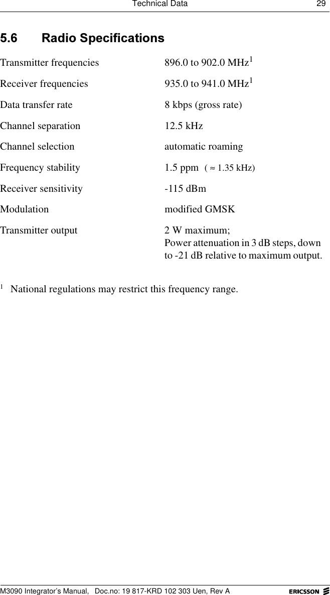 Technical Data 29 M3090 Integrator&rsquo;s Manual,  Doc.no: 19 817-KRD 102 303 Uen, Rev A 5DGLR6SHFLILFDWLRQVTransmitter frequencies 896.0 to 902.0 MHz1Receiver frequencies 935.0 to 941.0 MHz1Data transfer rate 8 kbps (gross rate)Channel separation 12.5 kHzChannel selection automatic roamingFrequency stability 1.5 ppm Receiver sensitivity -115 dBmModulation modified GMSKTransmitter output 2 W maximum;Power attenuation in 3 dB steps, down to -21 dB relative to maximum output.1National regulations may restrict this frequency range.( 1.35 kHz)&asymp;