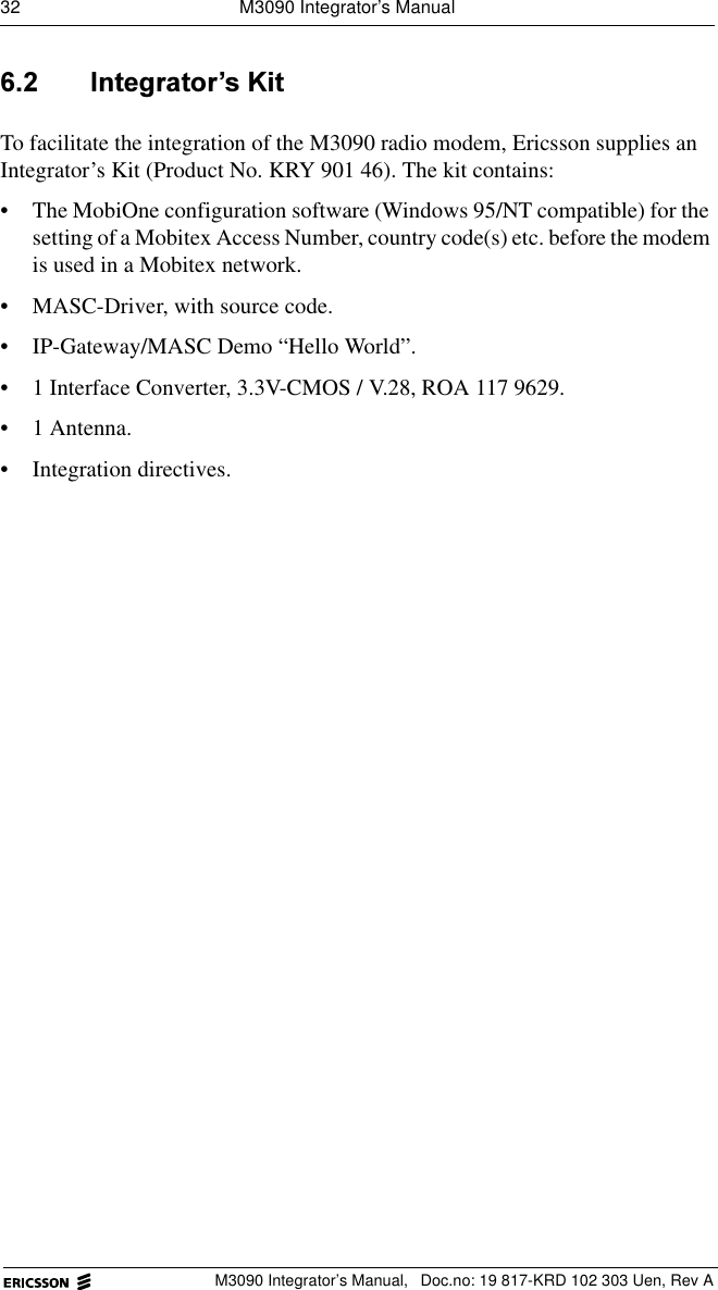 32  M3090 Integrator&rsquo;s ManualM3090 Integrator&rsquo;s Manual,  Doc.no: 19 817-KRD 102 303 Uen, Rev A ,QWHJUDWRU&para;V.LWTo facilitate the integration of the M3090 radio modem, Ericsson supplies an Integrator&rsquo;s Kit (Product No. KRY 901 46). The kit contains:&bull; The MobiOne configuration software (Windows 95/NT compatible) for the setting of a Mobitex Access Number, country code(s) etc. before the modem is used in a Mobitex network.&bull; MASC-Driver, with source code.&bull; IP-Gateway/MASC Demo &ldquo;Hello World&rdquo;. &bull; 1 Interface Converter, 3.3V-CMOS / V.28, ROA 117 9629.&bull;1 Antenna.&bull; Integration directives.