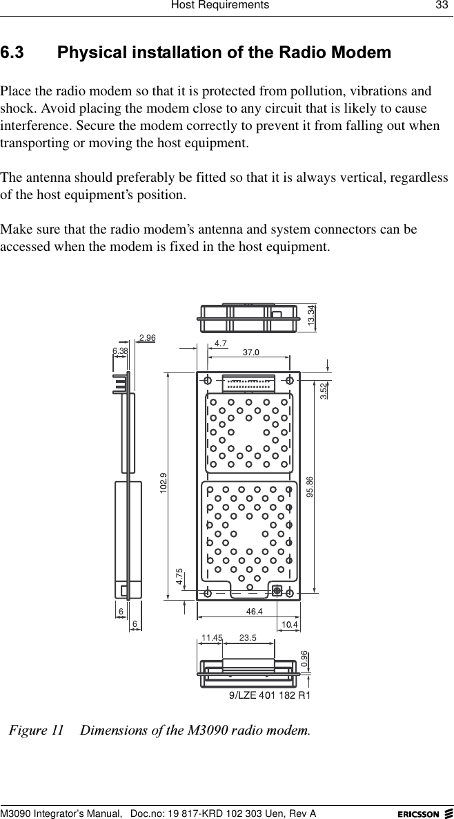 Host Requirements 33 M3090 Integrator&rsquo;s Manual,  Doc.no: 19 817-KRD 102 303 Uen, Rev A 3K\VLFDOLQVWDOODWLRQRIWKH5DGLR0RGHPPlace the radio modem so that it is protected from pollution, vibrations and shock. Avoid placing the modem close to any circuit that is likely to cause interference. Secure the modem correctly to prevent it from falling out when transporting or moving the host equipment.The antenna should preferably be fitted so that it is always vertical, regardless of the host equipment&rsquo;s position.Make sure that the radio modem&rsquo;s antenna and system connectors can be accessed when the modem is fixed in the host equipment.)LJXUH 'LPHQVLRQVRIWKH0UDGLRPRGHP